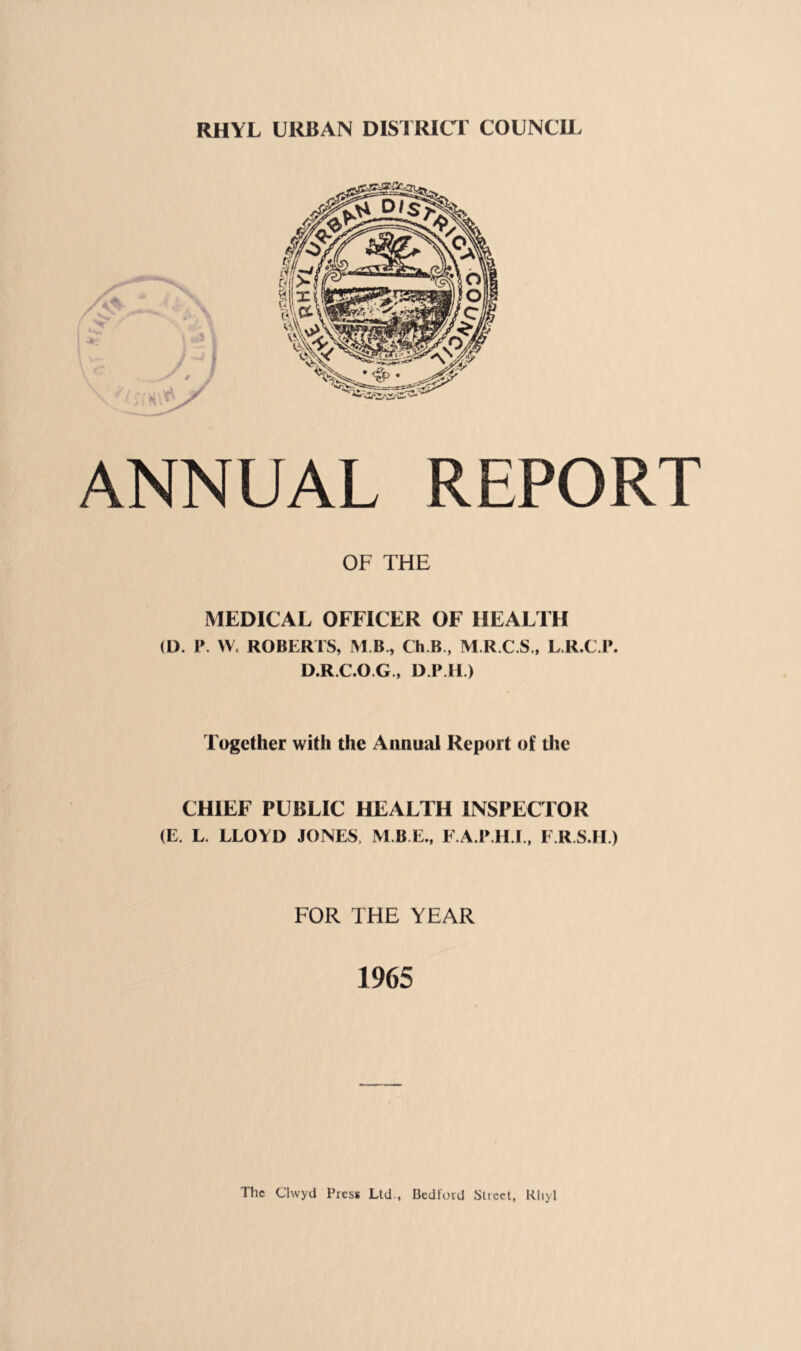 RHYL URBAN DISTRICT COUNCU. ANNUAL REPORT OF THE MEDICAL OFFICER OF HEALTH (D. P. W. ROBERTS, M B., Ch.B., M.R.C.S., LR.C P. D.R.C.O.G., D IMl.) Together with the Annual Report of tlie CHIEF PUBLIC HEALTH INSPECTOR (E. L. LLOYD JONES, M.B.E., F.A.P.H I., F.R.S.IE) FOR THE YEAR 1965 The Clwyd Pres*; Ltd., Bedford Street, Rhyl