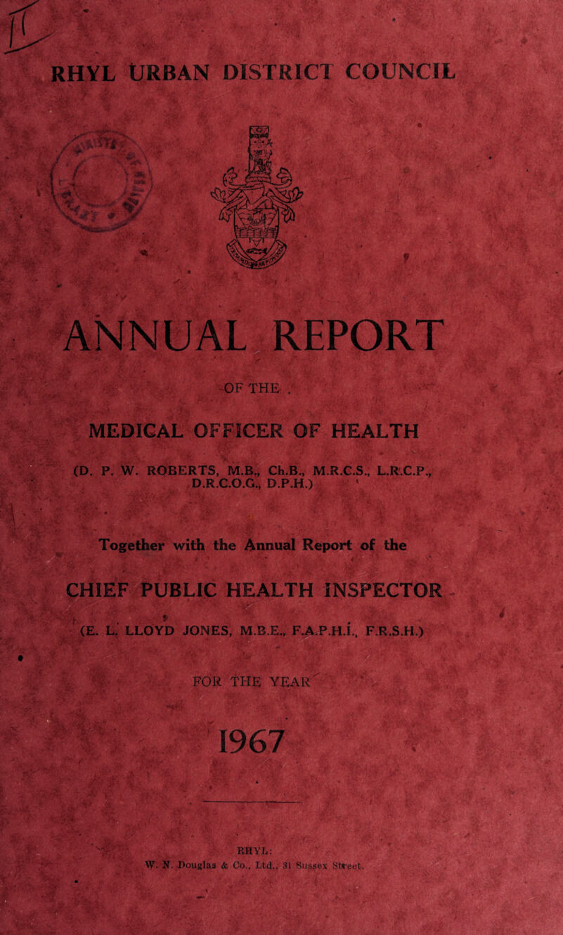RHYL URBAN DISTRICT COUNCIL OF THE . MEDICAL OFFICER OF HEALTH , # (D. P. W. ROBERTS, M.B., Ch.B., M.R.C.S., L.R.C.P. D.R.C.O.G., D.P.H.) ,;4 „ ;v .• ' Together with the Annual Report of the CHIEF |PUBLIC HEALTH INSPECTOR (E. L. LLOYD JONES, M.B.E., F.A.P.H.L, F.R.S.H.) to FOR THE YEAR 1967 RHYL: W. N. Douglas & Co., Ltd., 31 Sussex Street.