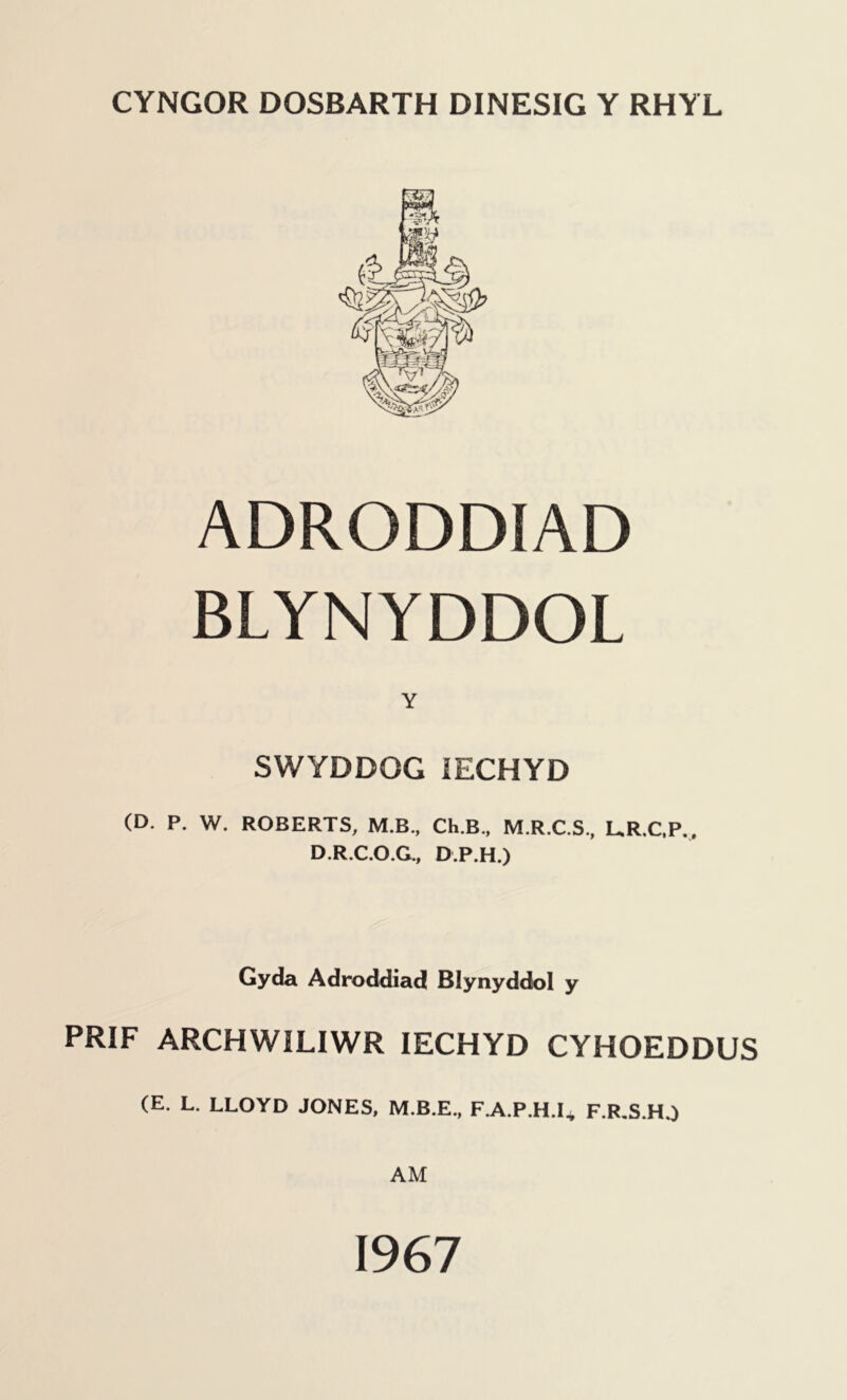 CYNGOR DOSBARTH DINESIG Y RHYL ADRODDIAD BLYNYDDOL Y SWYDDGG 1ECHYD (D. P. W. ROBERTS, M.B., Ch.B., M.R.C.S., UR.C.P., D.R.C.O.G., D.P.H.) Gyda Adroddiad Blynyddol y PRIF ARCHWILIWR IECHYD CYHOEDDUS (E. L. LLOYD JONES, F.A.P.H.I* F.R.S.H.) AM 1967