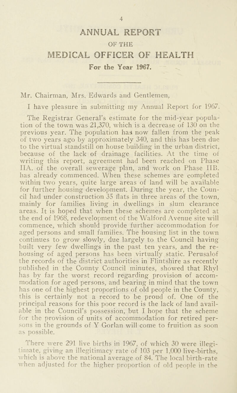 ANNUAL REPORT OF THE MEDICAL OFFICER OF HEALTH For the Year 1967. Mr. Chairman, Mrs. Edwards and Gentlemen, I have pleasure in submitting my Annual Report for 1967. The Registrar General's estimate for the mid-year popula- tion of the town was 21,370, which is a decrease of 130 on the previous year. The population has now fallen from the peak of two years ago by approximately 340, and this has been due to the virtual standstill on house building in the urban district, because of the lack of drainage facilities. At the time of writing this report, agreement had been reached on Phase IIA. of the overall sewerage plan, and work on Phase IIB. has already commenced. When these schemes are completed within) two years, quite large areas of land will be available for further housing development. During the year, the Coun- cil had under construction 35 flats in three areas of the town, mainly for families living in dwellings in slum clearance areas. It is hoped that when these schemes are completed at the end of 1968, redevelopment of the Walford Avenue site will commence, which should provide further accommodation for aged persons and small families. The housing list in the town continues to grow slowly, due largely to the Council having built very few dwellings in the past ten years, and the re- housing of aged persons has been virtually static. Perusalof the records of the district authorities in Flintshire as recently published in the County Council minutes, showed that Rhyl has by far the worst record regarding provision of accom- modation for aged persons, and bearing in mind that the town has one of the highest proportions of old people in the County, this is certainly not a record to be proud of. One of the principal reasons for this poor record is the lack of land avail- able in the Council’s possession, but I hope that the scheme for the provision of units of accommodation for retired per- sons in the grounds of Y Gorlan will come to fruition as soon as possible. There were 291 live births in 1967, of which 30 were illegi- timate, giving an illegitimacy rate of 103 per 1,000 live-births, which is above the national average of 84. The local birth-rate when adjusted for the higher proportion of old people in the