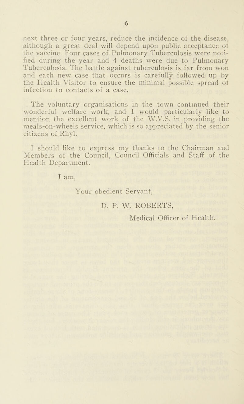 next three or four years, reduce the incidence of the disease, although a great deal will depend upon public acceptance of the vaccine. Four cases of Pulmonary Tuberculosis were noti- fied during the year and 4 deaths were due to Pulmonary Tuberculosis. The battle against tuberculosis is far from won and each new case that occurs is carefully followed up by the Health Visitor to ensure the minimal possible spread of infection to contacts of a case. The voluntary organisations in the town continued their wonderful welfare work, and I would particularly like to mention the excellent work of the W.V.S. in providing the meals-on-wheels service, which is so appreciated by the senior citizens of Rhyl. I should like to express my thanks to the Chairman and Members of the Council, Council Officials and Staff of the Health Department. I am, Your obedient Servant, D. P. W. ROBERTS, Medical Officer of Health.