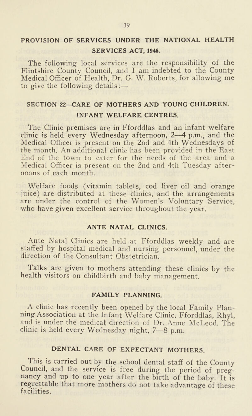 PROVISION OF SERVICES UNDER THE NATIONAL HEALTH SERVICES ACT, 1946. The following- local services are the responsibility of the Flintshire County Council, and I am indebted to the County Medical Officer of Health, Dr. G. W. Roberts, for allowing me to give the following details:— SECTION 22—CARE OF MOTHERS AND YOUNG CHILDREN. INFANT WELFARE CENTRES. The Clinic premises are in Fforddlas and an infant welfare clinic is held every Wednesday afternoon, 2—4 p.m., and the Medical Officer is present on the 2nd and 4th Wednesdays of the month. An additional clinic has been provided in the East End of the town to cater for the needs of the area and a Medical Officer is present on the 2nd and 4th Tuesday after- noons of each month. Welfare foods (vitamin tablets, cod liver oil and orange juice) are distributed at these clinics, and the arrangements are under the control of the Women’s Voluntary Service, who have given excellent service throughout the year. ANTE NATAL CLINICS. Ante Natal Clinics are held at Fforddlas weekly and are staffed by hospital medical and nursing personnel, under the direction of the Consultant Obstetrician. Talks are given to mothers attending these clinics by the health visitors on childbirth and baby management. FAMILY PLANNING. A clinic has recently been opened by the local Family Plan- ning Association at the Infant Welfare Clinic, Fforddlas, Rhyl, and is under the medical direction of Dr. Anne McLeod. The clinic is held every Wednesday night, 7—8 p.m. DENTAL CARE OF EXPECTANT MOTHERS. This is carried out by the school dental staff of the County Council, and the service is free during the period of preg- nancy and up to one year after the birth of the baby. It is regrettable that more mothers do not take advantage of these facilities.