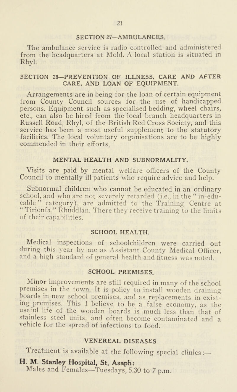 SECTION 27—AMBULANCES. The ambulance service is radio-controlled and administered from the headquarters at Mold. A local station is situated in Rhyl. SECTION 28—PREVENTION OF ILLNESS, CARE AND AFTER CARE, AND LOAN OF EQUIPMENT. Arrangements are in being for the loan of certain equipment from County Council sources for the use of handicapped persons. Equipment such as specialised bedding, wheel chairs, etc., can also be hired from the local branch headquarters in Russell Road, Rhyl, of the British Red Cross Society, and this service has been a most useful supplement to the statutory facilities. The local voluntary organisations are to be highly commended in their efforts. MENTAL HEALTH AND SUBNORMALITY. Visits are paid by mental welfare officers of the County Council to mentally ill patients who require advice and help. Subnormal children who cannot be educated in an ordinary school, and who are not severely retarded (i.e., in the “ in-edu- cable ” category), are admitted to the Training Centre at “ Tirionfa,” Rhuddlan. There they receive training to the limits of their capabilities. SCHOOL HEALTH. Medical inspections of schoolchildren were carried out during this year by me as Assistant County Medical Officer, and a high standard of general health and fitness was noted. SCHOOL PREMISES. Minor improvements are still required in many of the school premises in the town. It is policy to install wooden draining boards in new school premises, and as replacements in exist- ing premises. This I believe to be a false economy, as the useful life of the wooden boards is much less than that of stainless steel units, and often become contaminated and a vehicle for the spread of infections to food. VENEREAL DISEASES 1 reatment is available at the following special clinics:— H. M. Stanley Hospital, St. Asaph: Males and Females—Tuesdays, 5.30 to 7 p.m.