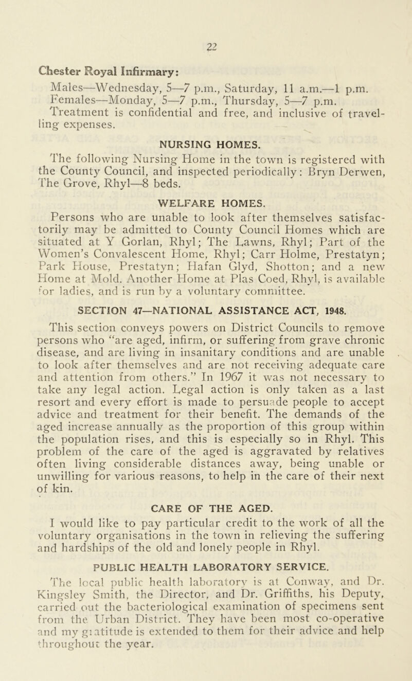 Chester Royal Infirmary: Males—Wednesday, 5—7 p.m., Saturday, 11 a.m.—1 p.m. Females—Monday, 5—7 p.m., Thursday, 5—7 p.m. Treatment is confidential and free, and inclusive of travel- ling expenses. NURSING HOMES. The following Nursing Home in the town is registered with the County Council, and inspected periodically: Bryn Derwen, The Grove, Rhyl—8 beds. WELFARE HOMES. Persons who are unable to look after themselves satisfac- torily may be admitted to County Council Homes which are situated at Y Gorlan, Rhyl; The Fawns, Rhyl; Part of the Women’s Convalescent Home, Rhyl; Carr Holme, Prestatyn; Park Blouse, Prestatyn; Hafan Glyd, Shotton; and a new Home at Mold. Another Plome at Plas Coed, Rhyl, is available for ladies, and is run by a voluntary committee. SECTION 47—NATIONAL ASSISTANCE ACT, 1948. This section conveys powers on District Councils to remove persons who “are aged, infirm, or suffering from grave chronic disease, and are living in insanitary conditions and are unable to look after themselves and are not receiving adequate care and attention from others.” In 1967 it w7as not necessary to take any legal action. Regal action is only taken as a last resort and every effort is made to persuade people to accept advice and treatment for their benefit. The demands of the aged increase annually as the proportion of this group within the population rises, and this is especially so in Rhyl. This problem of the care of the aged is aggravated by relatives often living considerable distances away, being unable or unwilling for various reasons, to help in the care of their next of kin. CARE OF THE AGED. I would like to pay particular credit to the work of all the voluntary organisations in the town in relieving the suffering and hardships of the old and lonely people in Rhyl. PUBLIC HEALTH LABORATORY SERVICE. The local public health laboratory is at Conway, and Dr. Kingsley Smith, the Director, and Dr. Griffiths, his Deputy, carried out the bacteriological examination of specimens sent from the Urban District. They have been most co-operative and my giatitude is extended to them for their advice and help throughout the year.