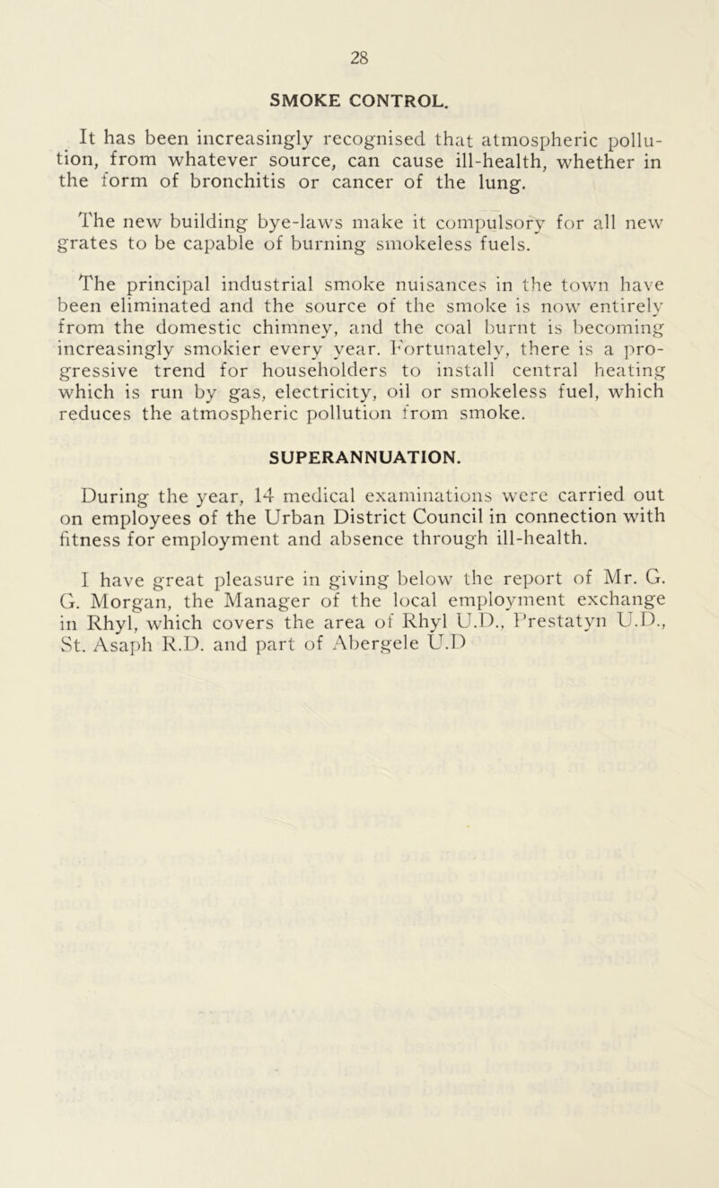 SMOKE CONTROL. It has been increasingly recognised that atmospheric pollu- tion, from whatever source, can cause ill-health, whether in the form of bronchitis or cancer of the lung. The new building bye-laws make it compulsory for all new grates to be capable of burning smokeless fuels. The principal industrial smoke nuisances in the town have been eliminated and the source of the smoke is now entirely from the domestic chimney, and the coal burnt is becoming increasingly smokier every year. Fortunately, there is a pro- gressive trend for householders to install central heating which is run by gas, electricity, oil or smokeless fuel, which reduces the atmospheric pollution from smoke. SUPERANNUATION. During the year, 14 medical examinations were carried out on employees of the Urban District Council in connection with fitness for employment and absence through ill-health. I have great pleasure in giving below the report of Mr. G. G. Morgan, the Manager of the local employment exchange in Rhyl, which covers the area of Rhyl U.D., Prestatyn U.D., St. Asaph R.D. and part of Abergele U.D