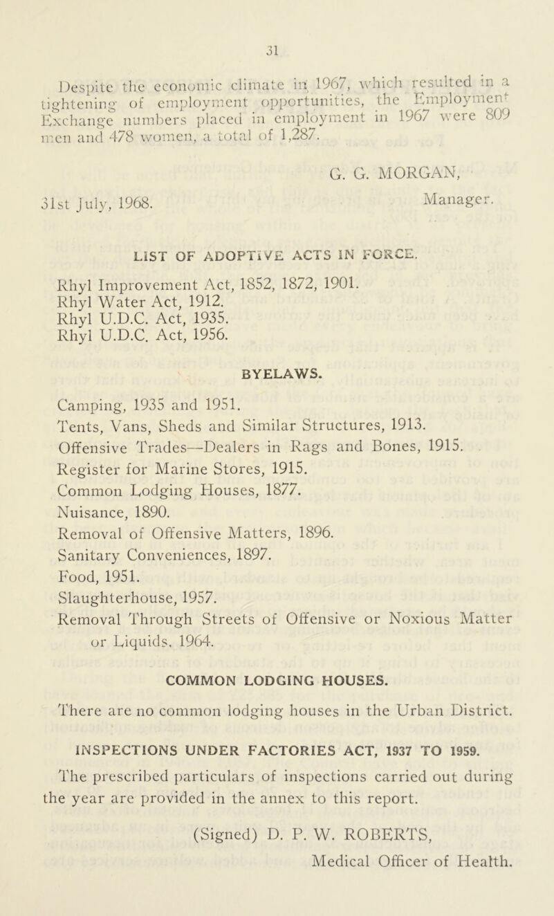 Despite the economic climate in 1967, which resulted in a tightening of employment opportunities, the Employ men Exchange numbers placed in employment in 1967 were 809 men and 478 women, a total of 1,287. 31st July, 1968. G. G. MORGAN, Manager. LIST OF ADOPTIVE ACTS IN FORCE. Rhyl Improvement Act, 1852, 1872, 1901. Rhyl Water Act, 1912. Rhyl U.D.C. Act, 1935. Rhyl U.D.C. Act, 1956. BYELAWS. Camping, 1935 and 1951. Tents, Vans, Sheds and Similar Structures, 1913. Offensive Trades—Dealers in Rags and Bones, 1915. Register for Marine Stores, 1915. Common Dodging Houses, 1877. Nuisance, 1890. Removal of Offensive Matters, 1896. Sanitary Conveniences, 1897. Food, 1951. Slaughterhouse, 1957. Removal Through Streets of Offensive or Noxious Matter or Liquids. 1964. COMMON LODGING HOUSES. There are no common lodging houses in the Urban District. INSPECTIONS UNDER FACTORIES ACT, 1937 TO 1959. The prescribed particulars of inspections carried out during the year are provided in the annex to this report. (Signed) D. P. W. ROBERTS, Medical Officer of Health.