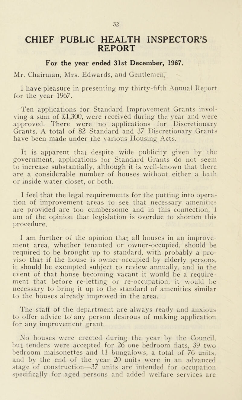 CHIEF PUBLIC HEALTH INSPECTOR'S REPORT For the year ended 31st December, 1987. Mr. Chairman, Mrs. Edwards, and Gentlemen, I have pleasure in presenting my thirty-fifth Annual Report for the year 1967. Ten applications for Standard Improvement Grants invol- ving a sum of £1,300, were received during the year and were approved. There were no applications for Discretionary Grants. A total of 82 Standard and 37 Discretionary Grants have been made under the various Housing Acts. It is apparent that despite wide publicity given by the government, applications tor Standard Grants do not seem to increase substantially, although it is well-known that there are a considerable number of houses without either a bath or inside water closet, or both. I feel that the legal requirements for the putting into opera- tion of improvement areas to see that necessary amenities are provided are too cumbersome and in this connection, I am of the opinion that legislation is overdue to shorten this procedure. I am further o i the opinion that all houses in an improve- ment area, whether tenanted or owner-occupied, should be required to be brought up to standard, with probably a pro- viso that if the house is owner-occupied by elderly persons, it should be exempted subject to review annually, and in the event of that house becoming vacant it would be a require- ment that before re-letting or re-occupation, it would be necessary to bring it up to the standard of amenities similar to the houses already improved in the area. The staff of the department are always ready and anxious to offer advice to any person desirous of making application for any improvement grant. No houses were erected during the year by the Council, but tenders were accepted for 26 one bedroom flats, 39 two bedroom maisonettes and 11 bungalows, a total of 76 units, and by the end of the year 20 units were in an advanced stage of construction—37 units are intended for occupation specifically for aged persons and added welfare services are