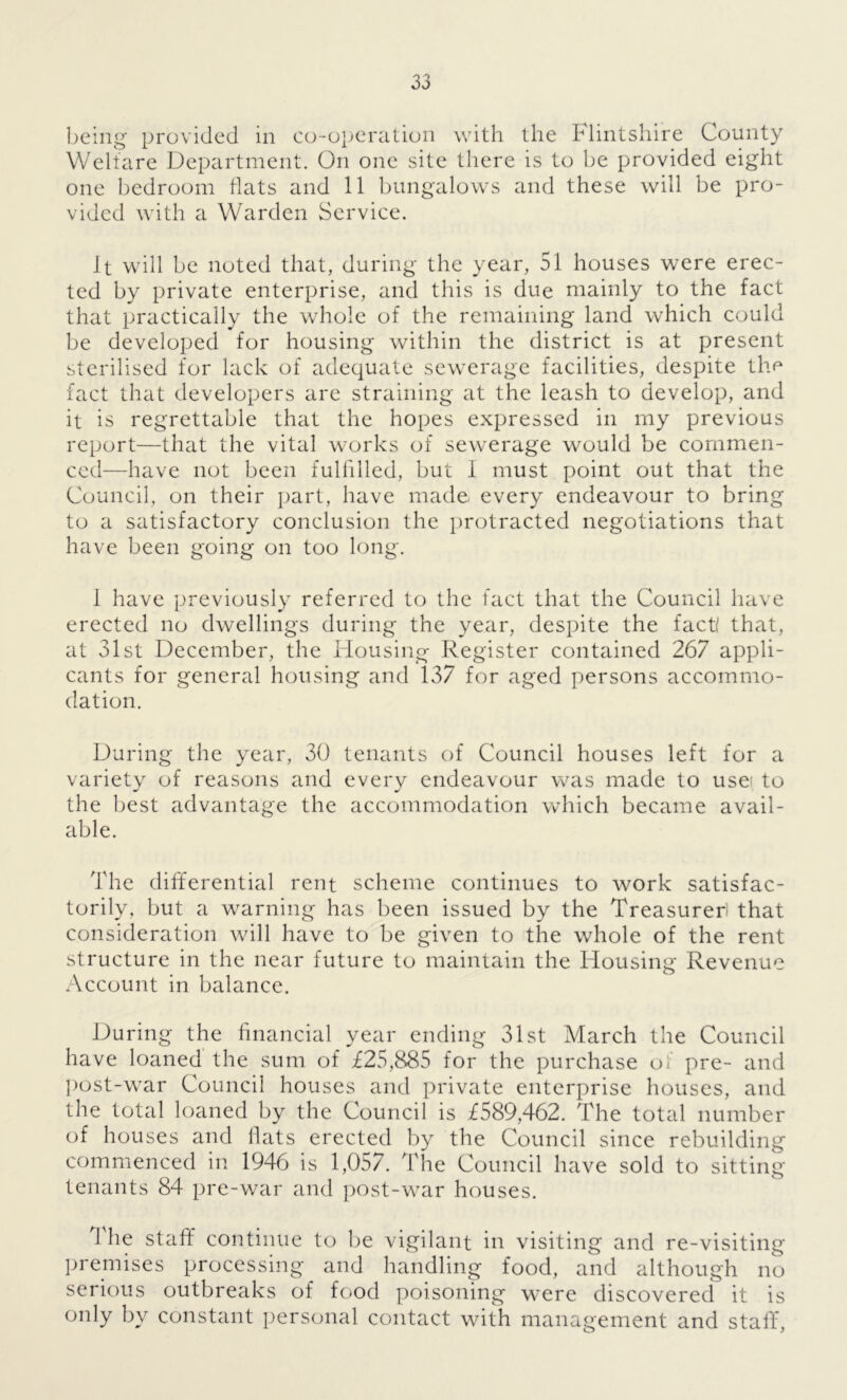 being provided in co-operation with the Flintshire County Welfare Department. On one site there is to be provided eight one bedroom flats and 11 bungalows and these will be pro- vided with a Warden Service. It will be noted that, during the year, 51 houses were erec- ted by private enterprise, and this is due mainly to the fact that practically the whole of the remaining land which could be developed for housing within the district is at present sterilised for lack of adequate sewerage facilities, despite the fact that developers are straining at the leash to develop, and it is regrettable that the hopes expressed in my previous report—that the vital works of sewerage would be commen- ced—have not been fulfdled, but I must point out that the Council, on their part, have made, every endeavour to bring to a satisfactory conclusion the protracted negotiations that have been going on too long. 1 have previously referred to the fact that the Council have erected no dwellings during the year, despite the fact! that, at 31st December, the Housing Register contained 267 appli- cants for general housing and 137 for aged persons accommo- dation. During the year, 30 tenants of Council houses left for a variety of reasons and every endeavour was made to usei to the best advantage the accommodation which became avail- able. The differential rent scheme continues to work satisfac- torily, but a warning has been issued by the Treasurer that consideration will have to be given to the whole of the rent structure in the near future to maintain the Housing Revenue Account in balance. During the financial year ending 31st March the Council have loaned the sum of £25,885 for the purchase of pre- and post-war Council houses and private enterprise houses, and the total loaned by the Counci 1 is £589,462. The total number of houses and flats erected by the Council since rebuilding commenced in 1946 is 1,057. The Council have sold to sitting tenants 84 pre-war and post-war houses. 1 he staff continue to be vigilant in visiting and re-visiting premises processing and handling food, and although no serious outbreaks of food poisoning were discovered it is only by constant personal contact with management and staff,