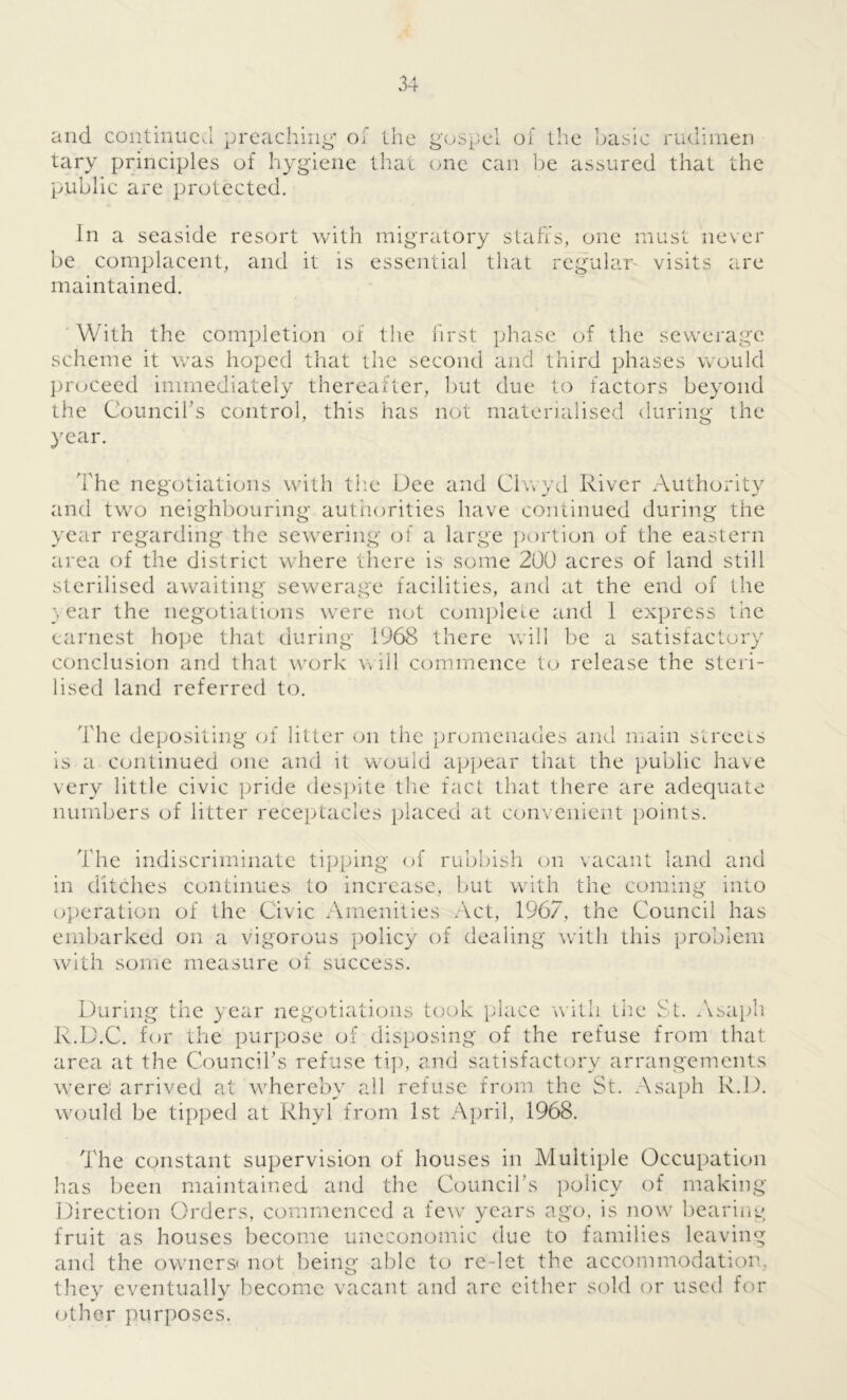 and continue,! preaching' of the tary principles of hygiene that public are protected. gospel of the basic rudimen one can be assured that the In a seaside resort with migratory stall's, one must never be complacent, and it is essential that regular visits are maintained. With the completion of the first phase of the sewerage scheme it was hoped that the second and third phases would proceed immediately thereafter, but due to factors beyond the Council’s control, this has not materialised during the year. The negotiations with the Dee and Chvyd River Authority and two neighbouring authorities have continued during the year regarding the sewering of a large portion of the eastern area of the district where there is some 200 acres of land still sterilised awaiting sewerage facilities, and at the end of the } ear the negotiations were not complete and 1 express the earnest hope that during 1968 there will be a satisfactory conclusion and that work will commence to release the steri- lised land referred to. The depositing of litter on the promenades and main streets is a continued one and it would appear that the public have very little civic pride despite the fact that there are adequate numbers of litter receptacles placed at convenient points. The indiscriminate tipping of rubbish on vacant land and in ditches continues to Increase, but with the coming into operation of the Civic Amenities Act, 1967, the Council has embarked on a vigorous policy of dealing with this problem with some measure of success. During the year negotiations took place with the St. Asaph R.D.C. for the purpose of disposing of the refuse from that area at the Council’s refuse tip, and satisfactory arrangements were! arrived at whereby all refuse from the St. Asaph R.D. would be tipped at Rhyl from 1st April, 1968. The constant supervision of houses in Multiple Occupation has been maintained and the Council’s policy of making Direction Orders, commenced a few years ago, is now bearing fruit as houses become uneconomic due to families leaving and the owners- not being able to re-let the accommodation, they eventually become vacant and are either sold or used for other purposes.