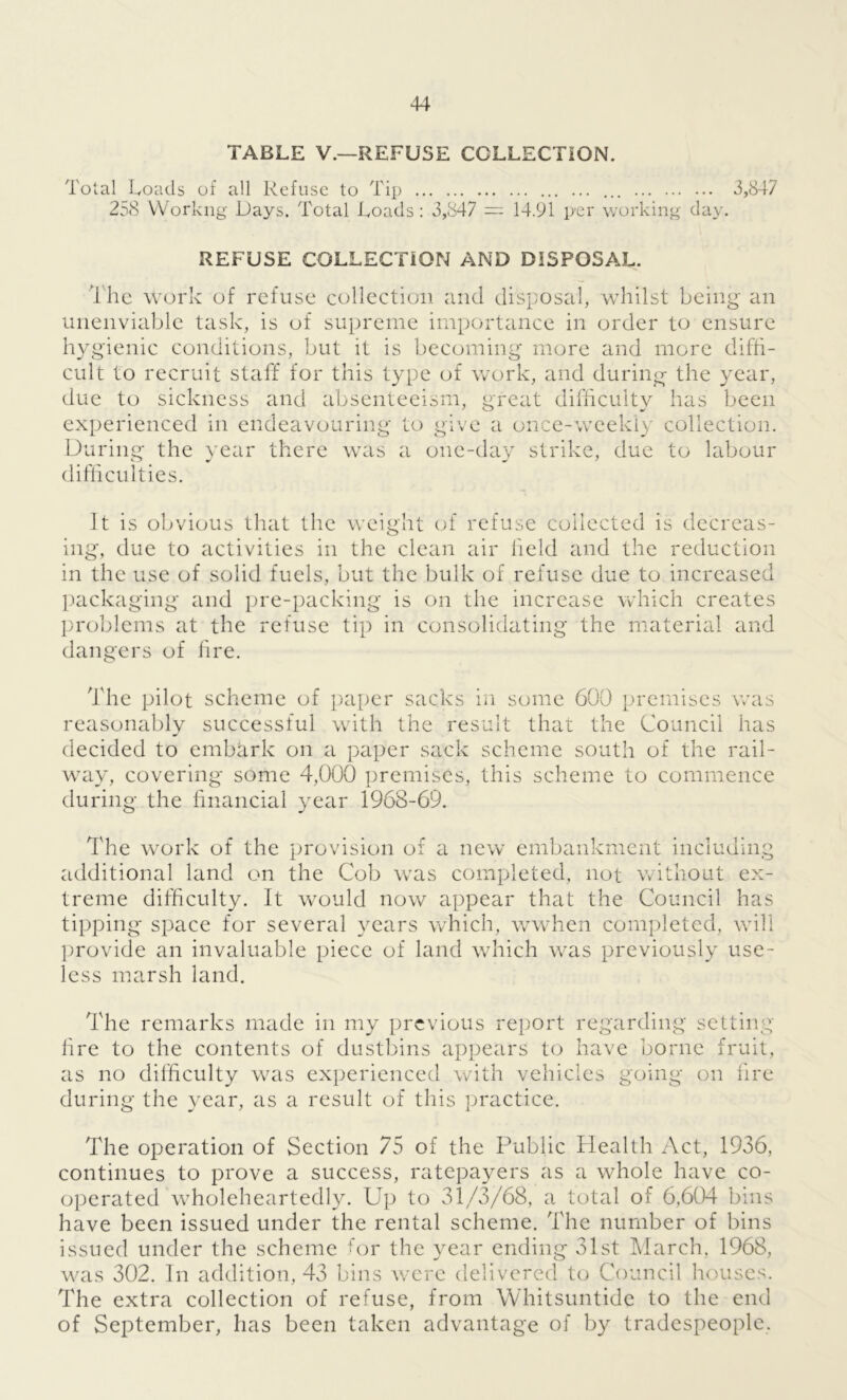 TABLE V.—REFUSE COLLECTION. Total Loads of all Refuse to Tip ... 3,847 258 YVorkng Days. Total Loads: 3,847 = 14.91 per working day. REFUSE COLLECTION AND DISPOSAL. The work of refuse collection and disposal, whilst being an unenviable task, is of supreme importance in order to ensure hygienic conditions, but it is becoming more and more diffi- cult to recruit staff for this type of work, and during the year, due to sickness and absenteeism, great difficulty has been experienced in endeavouring to give a once-weekly collection. During the year there was a one-day strike, due to labour difficulties. mg, It is obvious that the weight of refuse collected is dccreas- due to activities in the clean air held and the reduction in the use of solid fuels, but the bulk of refuse due to increased packaging and pre-packing is on the increase which creates problems at the refuse tip in consolidating the material and dangers of fire. 1 he pilot scheme of paper sacks in some 600 premises was reasonably successful with the result that the Council has decided to embark on a paper sack scheme south of the rail- way, covering some 4,000 premises, this scheme to commence during the financial year 1968-69. The work of the provision of a new embankment including additional land on the Cob was completed, not without ex- treme difficulty. It would now appear that the Council has tipping space for several years which, wwhen completed, will provide an invaluable piece of land which was previously use- less marsh land. The remarks made in my previous report regarding setting fire to the contents of dustbins appears to have borne fruit, as no difficulty was experienced with vehicles going on fire during the year, as a result of this practice. The operation of Section 75 of the Public Health Act, 1936, continues to prove a success, ratepayers as a whole have co- operated wholeheartedly. Up to 31/3/68, a total of 6,604 bins have been issued under the rental scheme. The number of bins issued under the scheme for the year ending 31st March, 1968, was 302. In addition, 43 bins were delivered to Council houses. The extra collection of refuse, from Whitsuntide to the end of September, has been taken advantage of by tradespeople.