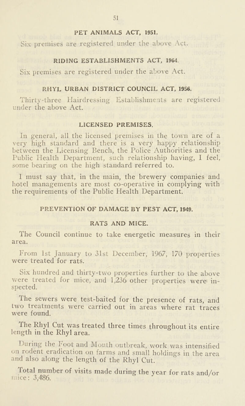 PET ANIMALS ACT, 1951. Six premises are registered under the above Act. RIDING ESTABLISHMENTS ACT, 1964. Six premises are registered under the above Act. RHYL URBAN DISTRICT COUNCIL ACT, 1956. Thirty-three Hairdressing Establishments are registered under the above Act. LICENSED PREMISES. In general, all the licensed premises in the town are of a very high standard and there is a very happy relationship between the Licensing Bench, the Police Authorities and the Public Health Department, such relationship having, 1 feel, some bearing on the high standard referred to. I must say that, in the main, the brewery companies and hotel managements are most co-operative in complying with the requirements of the Public Plealth Department. PREVENTION OF DAMAGE BY PEST ACT, 1949. RATS AND MICE. The Council continue to take energetic measures in their area. Prom 1st January to 31st December, 1967, 170 properties were treated for rats. Six hundred and thirty-two properties further to the above were treated for mice, and 1,236 other properties were1 in- spected. The sewers were test-baited for the presence of rats, and two treatments were carried out in areas where rat traces were found. the Rhyl Cut was treated three times throughout its entire length in the Rhyl area. During the hoot and Mouth outbreak, work was intensified on rodent eradication on farms and small holdings in the area and also along the length of the Rhyl Cut. total number of visits made during the year for rats and/or mice: 3,486.