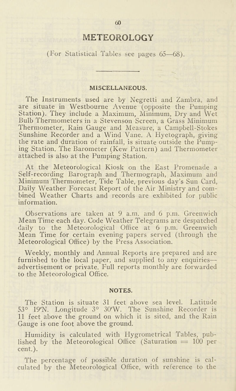 METEOROLOGY (For Statistical Tables see pages 65—68). MISCELLANEOUS. The Instruments used are by Negretti and Zambra, and are situate in Westbourne Avenue (opposite the Pumping Station). They include a Maximum, Minimum, Dry and Wet Bulb Thermometers in a Stevenson Screen, a Grass Minimum Thermometer, Rain Gauge and Measure, a Campbell-Stokes Sunshine Recorder and a Wind Vane. A Plyetograph, giving the rate and duration of rainfall, is situate outside the Pump- ing Station. The Barometer (Kew Pattern) and Thermometer attached is also at the Pumping Station. At the Meteorological Kiosk on the East Promenade a Self-recording Barograph and Thermograph, Maximum and Minimum Thermometer, Tide Table, previous day’s Sun Card, Daily Weather Forecast Report of the Air Ministry and com- bined Weather Charts and records are exhibited for public information. Observations are taken at 9 a.m. and 6 p.m. Greenwich Mean Time each day. Code Weather Telegrams are despatched daily to the Meteorological Office at 6 p.m. Greenwich Mean Time for certain evening papers served (through the Meteorological Office) by the Press Association. Weekly, monthly and Annual Reports are prepared and are furnished to the local paper, and supplied to any enquiries— advertisement or private. Full reports monthly are forwarded to the Meteorological Office. NOTES. The Station is situate 31 feet above sea level. Latitude 53° 19'N. Longitude 3° 3CKW. The Sunshine Recorder is 11 feet above the ground on which it is sited, and the Rain Gauge is one foot above the ground. Humidity is calculated with Hygrometrical Tables, pub- lished by the Meteorological Office (Saturation = 100 per cent.). The percentage of possible duration of sunshine is cal- culated by the Meteorological Office, with reference to the