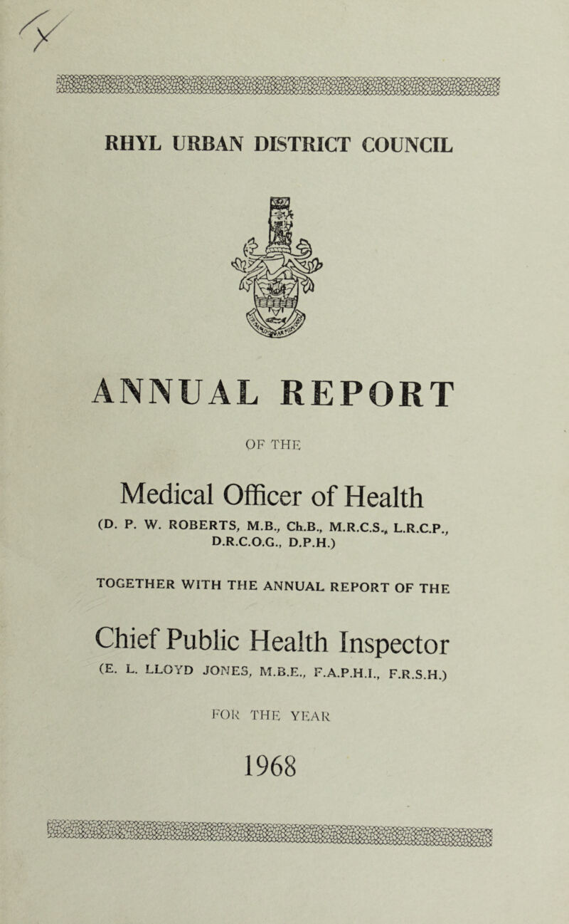 RHYL URBAN DISTRICT COUNCIL ANNUAL REPORT OF THE Medical Officer of Health (D. P. W. ROBERTS, M.B., Ch.B., M.R.C.S^ L.R.C.P., D.R.C.O.G., D.P.H.) TOGETHER WITH THE ANNUAL REPORT OF THE Chief Public Health Inspector (E. L. LLOYD JONES, M.B.E., F.A.P.H.I., F.R.S.H.) FOR THE YEAR 1968