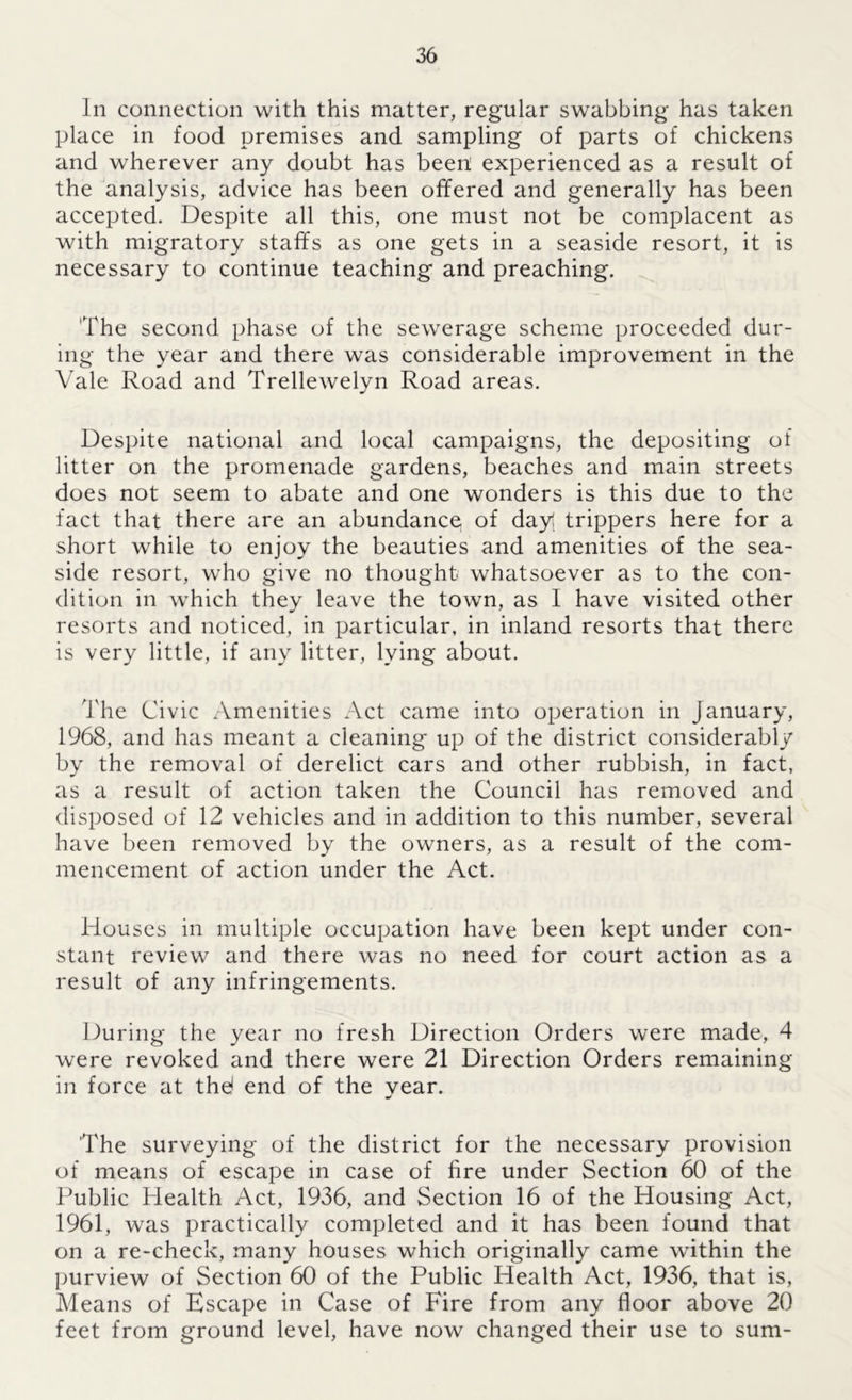 In connection with this matter, regular swabbing has taken place in food premises and sampling of parts of chickens and wherever any doubt has been experienced as a result of the analysis, advice has been offered and generally has been accepted. Despite all this, one must not be complacent as with migratory staffs as one gets in a seaside resort, it is necessary to continue teaching and preaching. 'The second phase of the sewerage scheme proceeded dur- ing the year and there was considerable improvement in the Vale Road and Trellewelyn Road areas. Despite national and local campaigns, the depositing of litter on the promenade gardens, beaches and main streets does not seem to abate and one wonders is this due to the fact that there are an abundance of day! trippers here for a short while to enjoy the beauties and amenities of the sea- side resort, who give no thought whatsoever as to the con- dition in which they leave the town, as I have visited other resorts and noticed, in particular, in inland resorts that there is very little, if any litter, lying about. The Civic Amenities Act came into operation in January, 1968, and has meant a cleaning up of the district considerably by the removal of derelict cars and other rubbish, in fact, as a result of action taken the Council has removed and disposed of 12 vehicles and in addition to this number, several have been removed by the owners, as a result of the com- mencement of action under the Act. Houses in multiple occupation have been kept under con- stant review and there was no need for court action as a result of any infringements. During the year no fresh Direction Orders were made, 4 were revoked and there were 21 Direction Orders remaining in force at the! end of the vear. «/ The surveying of the district for the necessary provision of means of escape in case of fire under Section 60 of the Public Plealth Act, 1936, and Section 16 of the Housing Act, 1961, was practically completed and it has been found that on a re-check, many houses which originally came within the purview of Section 60 of the Public Health Act, 1936, that is, Means of Escape in Case of Fire from any floor above 20 feet from ground level, have now changed their use to sum-