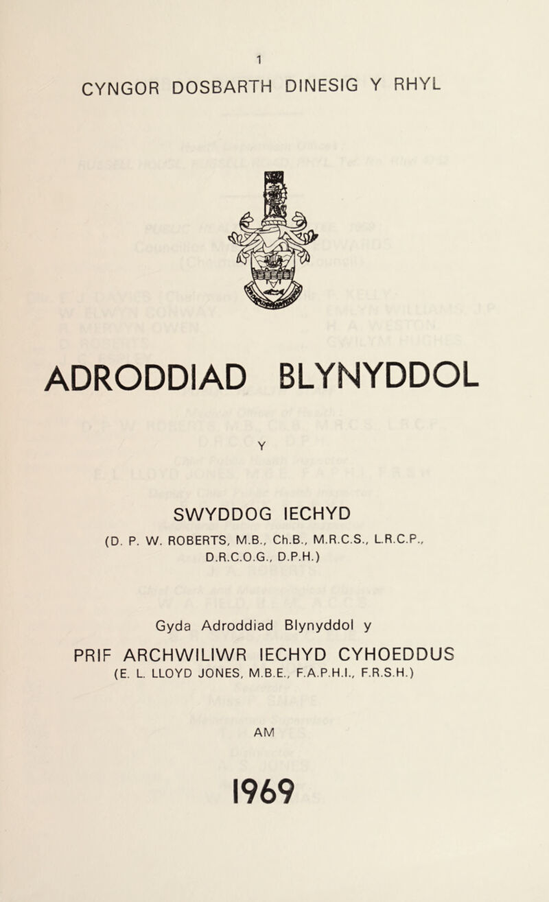 CYNGOR DOSBARTH DINESIG Y RHYL ADRODDIAD BLYNYDDOL Y SWYDDOG IECHYD (D. P. W. ROBERTS, M.B., Ch.B., M.R.C.S., L.R.C.P., D.R.C.O.G., D.P.H.) Gyda Adroddiad Blynyddol y PRIF ARCHWILIWR IECHYD CYHOEDDUS (E. L. LLOYD JONES, M.B.E., F.A.P.H.I., F.R.S.H.) AM 1969