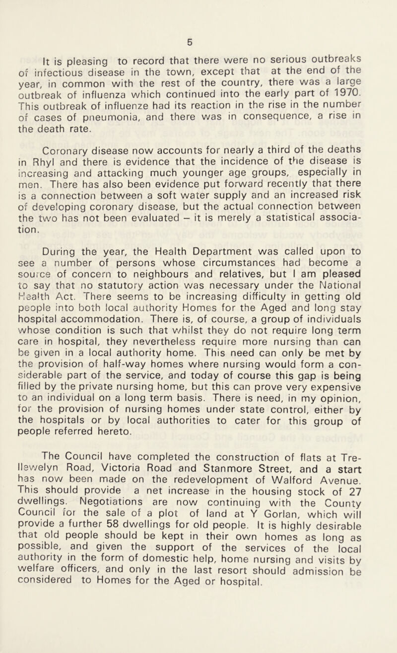 It is pleasing to record that there were no serious outbreaks of infectious disease in the town, except that at the end of the year, in common with the rest of the country, there was a large outbreak of influenza which continued into the early part of 1970. This outbreak of influenze had its reaction in the rise in the number of cases of pneumonia, and there was in consequence, a rise in the death rate. Coronary disease now accounts for nearly a third of the deaths in Rhyl and there is evidence that the incidence of the disease is increasing and attacking much younger age groups, especially in men. There has also been evidence put forward recently that there is a connection between a soft water supply and an increased risk of developing coronary disease, but the actual connection between the two has not been evaluated - it is merely a statistical associa- tion. During the year, the Health Department was called upon to see a number of persons whose circumstances had become a source of concern to neighbours and relatives, but I am pleased to say that no statutory action was necessary under the National Health Act. There seems to be increasing difficulty in getting old people into both local authority Homes for the Aged and long stay hospital accommodation. There is, of course, a group of individuals whose condition is such that whilst they do not require long term care in hospital, they nevertheless require more nursing than can be given in a local authority home. This need can only be met by the provision of half-way homes where nursing would form a con- siderable part of the service, and today of course this gap is being filled by the private nursing home, but this can prove very expensive to an individual on a long term basis. There is need, in my opinion, for the provision of nursing homes under state control, either by the hospitals or by local authorities to cater for this group of people referred hereto. The Council have completed the construction of flats at Tre- llewelyn Road, Victoria Road and Stanmore Street, and a start has now been made on the redevelopment of Walford Avenue. This should provide a net increase in the housing stock of 27 dwellings. Negotiations are now continuing with the County Council for the sale of a plot of land at Y Gorlan, which will provide a further 58 dwellings for old people. It is highly desirable that old people should be kept in their own homes as long as possible, and given the support of the services of the local authority in the form of domestic help, home nursing and visits by welfare officers, and only in the last resort should admission be considered to Homes for the Aged or hospital.