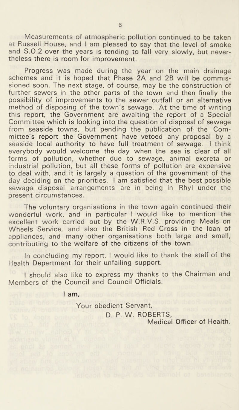 Measurements of atmospheric pollution continued to be taken at Russell House, and I am pleased to say that the level of smoke and S.0.2 over the years is tending to fall very slowly, but never- theless there is room for improvement. Progress was made during the year on the main drainage schemes and it is hoped that Phase 2A and 2B will be commis- sioned soon. The next stage, of course, may be the construction of further sewers in the other parts of the town and then finally the possibility of improvements to the sewer outfall or an alternative method of disposing of the town's sewage. At the time of writing this report, the Government are awaiting the report of a Special Committee which is looking into the question of disposal of sewage from seaside towns, but pending the publication of the Com- mittee's report the Government have vetoed any proposal by a seaside local authority to have full treatment of sewage. I think everybody would welcome the day when the sea is clear of all forms of pollution, whether due to sewage, animal excreta or industrial pollution, but all these forms of pollution are expensive to deal with, and it is largely a question of the government of the day deciding on the priorities. I am satisfied that the best possible sewaga disposal arrangements are in being in Rhyl under the present circumstances. The voluntary organisations in the town again continued their wonderful work, and in particular I would like to mention the excellent work carried out by the W.R.V.S. providing Meals on Wheels Service, and also the British Red Cross in the loan of appliances, and many other organisations both large and small, contributing to the welfare of the citizens of the town. In concluding my report, I would like to thank the staff of the Health Department for their unfailing support. I should also like to express my thanks to the Chairman and Members of the Council and Council Officials. I am. Your obedient Servant, D. P. W. ROBERTS, Medical Officer of Health.