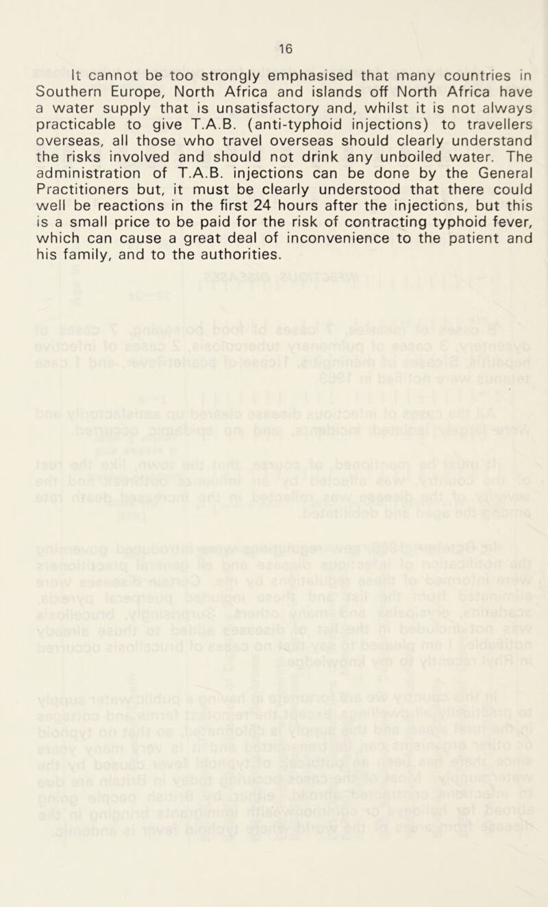 It cannot be too strongly emphasised that many countries in Southern Europe, North Africa and islands off North Africa have a water supply that is unsatisfactory and, whilst it is not always practicable to give T.A.B. (anti-typhoid injections) to travellers overseas, all those who travel overseas should clearly understand the risks involved and should not drink any unboiled water. The administration of T.A.B. injections can be done by the General Practitioners but, it must be clearly understood that there could well be reactions in the first 24 hours after the injections, but this is a small price to be paid for the risk of contracting typhoid fever, which can cause a great deal of inconvenience to the patient and his family, and to the authorities.