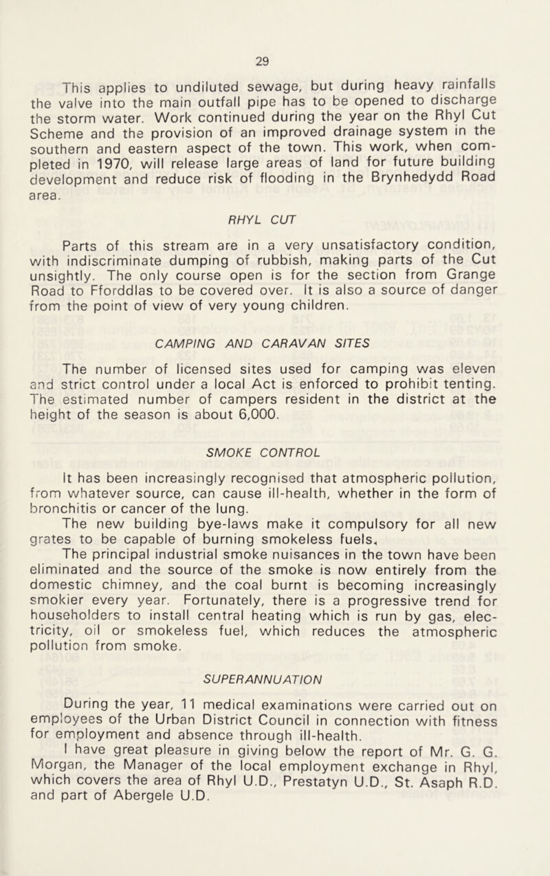 This applies to undiluted sewage, but during heavy rainfalls the valve into the main outfall pipe has to be opened to discharge the storm water. Work continued during the year on the Rhyl Cut Scheme and the provision of an improved drainage system in the southern and eastern aspect of the town. This work, when com- pleted in 1970, will release large areas of land for future building development and reduce risk of flooding in the Brynhedydd Road area. RHYL CUT Parts of this stream are in a very unsatisfactory condition, with indiscriminate dumping of rubbish, making parts of the Cut unsightly. The only course open is for the section from Grange Road to Fforddlas to be covered over. It is also a source of danger from the point of view of very young children. CAMPING AND CARAVAN SITES The number of licensed sites used for camping was eleven and strict control under a local Act is enforced to prohibit tenting. The estimated number of campers resident in the district at the height of the season is about 6,000. SMOKE CONTROL It has been increasingly recognised that atmospheric pollution, from whatever source, can cause ill-health, whether in the form of bronchitis or cancer of the lung. The new building bye-laws make it compulsory for all new grates to be capable of burning smokeless fuels. The principal industrial smoke nuisances in the town have been eliminated and the source of the smoke is now entirely from the domestic chimney, and the coal burnt is becoming increasingly smokier every year. Fortunately, there is a progressive trend for householders to install central heating which is run by gas, elec- tricity, oil or smokeless fuel, which reduces the atmospheric pollution from smoke. SUPERANNUATION During the year, 11 medical examinations were carried out on employees of the Urban District Council in connection with fitness for employment and absence through ill-health. I have great pleasure in giving below the report of Mr. G. G. Morgan, the Manager of the local employment exchange in Rhyl, which covers the area of Rhyl U.D., Prestatyn U.D., St. Asaph R.d! and part of Abergele U.D.