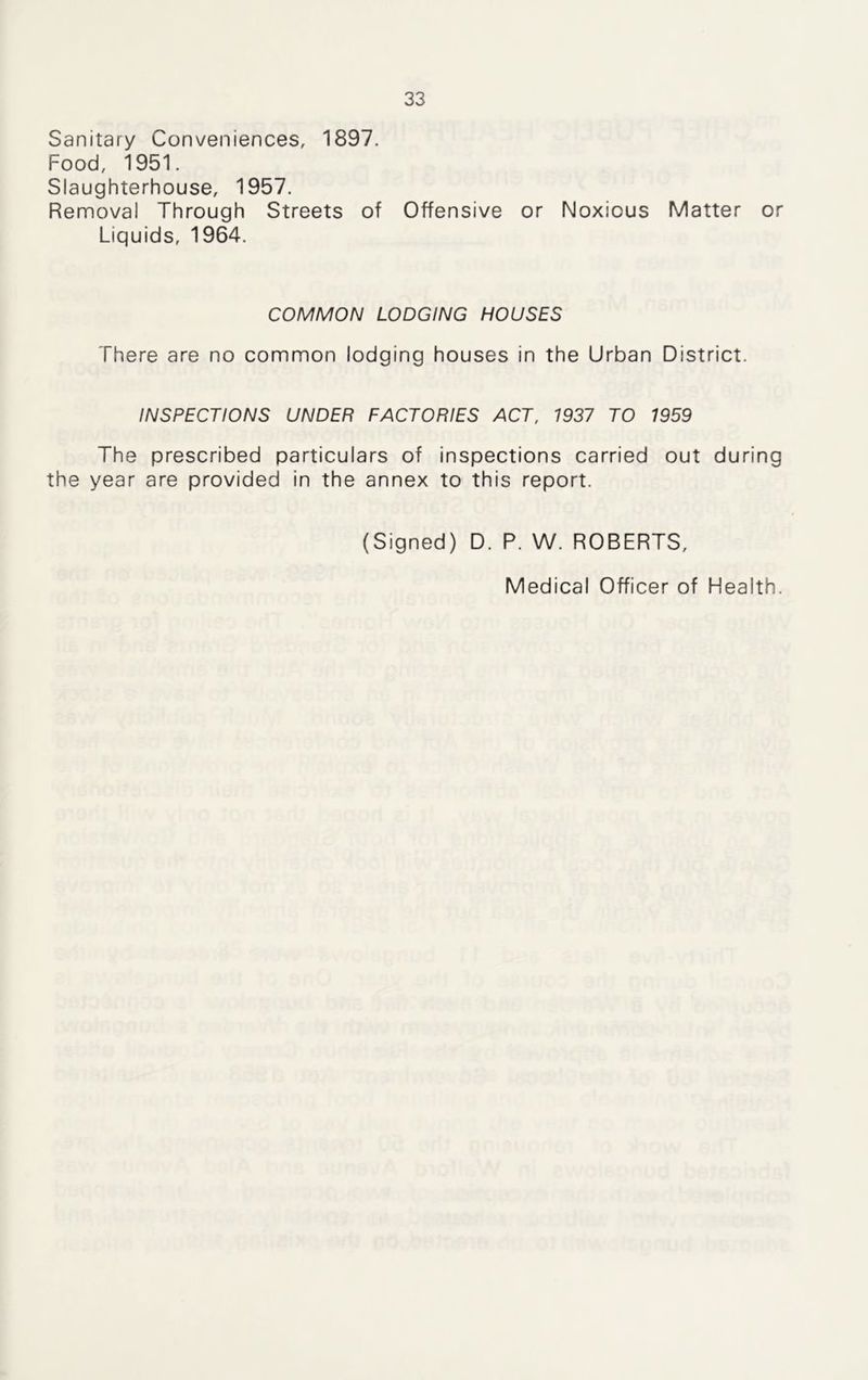 Sanitary Conveniences, 1897. Food, 1951. Slaughterhouse, 1957. Removal Through Streets of Offensive or Noxious Matter or Liquids, 1964. COMMON LODGING HOUSES There are no common lodging houses in the Urban District. INSPECTIONS UNDER FACTORIES ACT, 1937 TO 1959 The prescribed particulars of inspections carried out during the year are provided in the annex to this report. (Signed) D. P. W. ROBERTS, Medical Officer of Health.