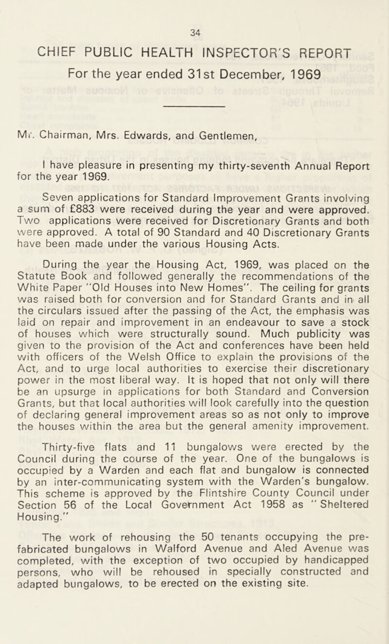 CHIEF PUBLIC HEALTH INSPECTOR'S REPORT For the year ended 31st December, 1969 Mr. Chairman, Mrs. Edwards, and Gentlemen, I have pleasure in presenting my thirty-seventh Annual Report for the year 1969. Seven applications for Standard Improvement Grants involving a sum of £883 were received during the year and were approved. Two applications were received for Discretionary Grants and both were approved. A total of 90 Standard and 40 Discretionary Grants have been made under the various Housing Acts. During the year the Housing Act, 1969, was placed on the Statute Book and followed generally the recommendations of the White Paper Old Houses into New Homes. The ceiling for grants was raised both for conversion and for Standard Grants and in all the circulars issued after the passing of the Act, the emphasis was laid on repair and improvement in an endeavour to save a stock of houses which were structurally sound. Much publicity was given to the provision of the Act and conferences have been held with officers of the Welsh Office to explain the provisions of the Act, and to urge local authorities to exercise their discretionary power in the most liberal way. It is hoped that not only will there be an upsurge in applications for both Standard and Conversion Grants, but that local authorities will look carefully into the question of declaring general improvement areas so as not only to improve the houses within the area but the general amenity improvement. Thirty-five flats and 11 bungalows were erected by the Council during the course of the year. One of the bungalows is occupied by a Warden and each flat and bungalow is connected by an inter-communicating system with the Warden's bungalow. This scheme is approved by the Flintshire County Council under Section 56 of the Local Government Act 1958 as  Sheltered Housing. The work of rehousing the 50 tenants occupying the pre- fabricated bungalows in Walford Avenue and Aled Avenue was completed, with the exception of two occupied by handicapped persons, who will be rehoused in specially constructed and adapted bungalows, to be erected on the existing site.