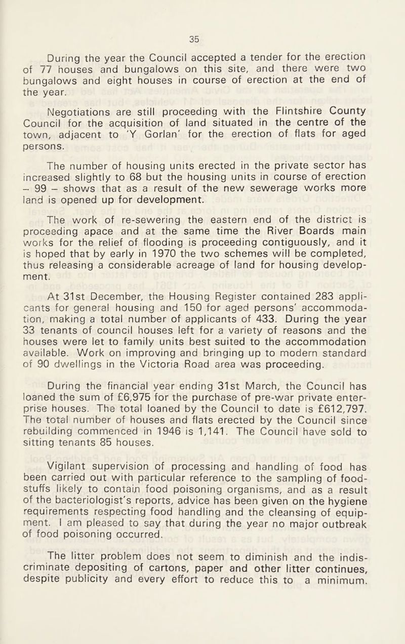 During the year the Council accepted a tender for the erection of 77 houses and bungalows on this site, and there were two bungalows and eight houses in course of erection at the end of the year. Negotiations are still proceeding with the Flintshire County Council for the acquisition of land situated in the centre of the town, adjacent to 'Y Gorlan' for the erection of flats for aged persons. The number of housing units erected in the private sector has increased slightly to 68 but the housing units in course of erection - 99 - shows that as a result of the new sewerage works more land is opened up for development. The work of re-sewering the eastern end of the district is proceeding apace and at the same time the River Boards main works for the relief of flooding is proceeding contiguously, and it is hoped that by early in 1970 the two schemes will be completed, thus releasing a considerable acreage of land for housing develop- ment. At 31st December, the Housing Register contained 283 appli- cants for general housing and 150 for aged persons' accommoda- tion, making a total number of applicants of 433. During the year 33 tenants of council houses left for a variety of reasons and the houses were let to family units best suited to the accommodation available. Work on improving and bringing up to modern standard of 90 dwellings in the Victoria Road area was proceeding. During the financial year ending 31st March, the Council has loaned the sum of £6,975 for the purchase of pre-war private enter- prise houses. The total loaned by the Council to date is £612,797. The total number of houses and flats erected by the Council since rebuilding commenced in 1946 is 1,141. The Council have sold to sitting tenants 85 houses. Vigilant supervision of processing and handling of food has been carried out with particular reference to the sampling of food- stuffs likely to contain food poisoning organisms, and as a result of the bacteriologist's reports, advice has been given on the hygiene requirements respecting food handling and the cleansing of equip- ment. I am pleased to say that during the year no major outbreak of food poisoning occurred. The litter problem does not seem to diminish and the indis- criminate depositing of cartons, paper and other litter continues, despite publicity and every effort to reduce this to a minimum.