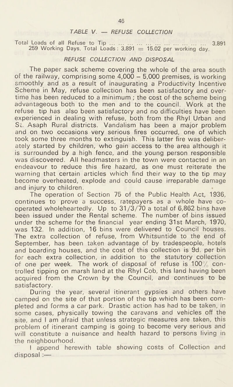 TABLE V. — REFUSE COLLECTION Total Loads of all Refuse to Tip 3,891 259 Working Days, Total Loads: 3,891 = 15.02 per working day. REFUSE COLLECTION AND DISPOSAL The paper sack scheme covering the whole of the area south of the railway, comprising some 4,000 - 5,000 premises, is working smoothly and as a result of inaugurating a Productivity Incentive Scheme in May, refuse collection has been satisfactory and over- time has been reduced to a minimum ; the cost of the scheme being advantageous both to the men and to the council. Work at the refuse tip has also been satisfactory and no difficulties have been experienced in dealing with refuse, both from the Rhyl Urban and St. Asaph Rural districts. Vandalism has been a major problem and on two occasions very serious fires occurred, one of which took some three months to extinguish. This latter fire was deliber- ately started by children, who gain access to the area although it is surrounded by a high fence, and the young person responsible was discovered. All headmasters in the town were contacted in an endeavour to reduce this fire hazard, as one must reiterate the warning that certain articles which find their way to the tip may become overheated, explode and could cause irreparable damage and injury to children. The operation of Section 75 of the Public Health Act, 1936, continues to prove a success, ratepayers, as a whole have co- operated wholeheartedly. Up to 31/3/70 a total of 6,862 bins have been issued under the Rental scheme. The number of bins issued under the scheme for the financial year ending 31st March, 1970, was 132. In addition, 16 bins were delivered to Council houses. The extra collection of refuse, from Whitsuntide to the end of September, has been taken advantage of by tradespeople, hotels and boarding houses, and the cost of this collection is 9d. per bin for each extra collection, in addition to the statutory collection of one per week. The work of disposal of refuse is 100% con- trolled tipping on marsh land at the Rhyl Cob, this land having been acquired from the Crown by the Council, and continues to be satisfactory. During the year, several itinerant gypsies and others have camped on the site of that portion of the tip which has been com- pleted and forms a car park. Drastic action has had to be taken, in some cases, physically towing the caravans and vehicles off the site, and I am afraid that unless strategic measures are taken, this problem of itinerant camping is going to become very serious and will constitute a nuisance and health hazard to persons living in the neighbourhood. I append herewith table showing costs of Collection and disposal :—