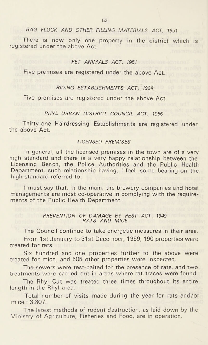 RAG FLOCK AND OTHER FILLING MATERIALS ACT, 1951 There is now only one property in the district which is registered under the above Act. PET ANIMALS ACT, 1951 Five premises are registered under the above Act. RIDING ESTABLISHMENTS ACT, 1964 Five premises are registered under the above Act. RHYL URBAN DISTRICT COUNCIL ACT, 1956 Thirty-one Hairdressing Establishments are registered under the above Act. LICENSED PREMISES In general, all the licensed premises in the town are of a very high standard and there is a very happy relationship between the Licensing Bench, the Police Authorities and the Public Health Department, such relationship having, I feel, some bearing on the high standard referred to. I must say that, in the main, the brewery companies and hotel managements are most co-operative in complying with the require- ments of the Public Health Department. PREVENTION OF DAMAGE BY PEST ACT, 1949 RATS AND MICE The Council continue to take energetic measures in their area. From 1st January to 31st December, 1969, 190 properties were treated for rats. Six hundred and one properties further to the above were treated for mice, and 505 other properties were inspected. The sewers were test-baited for the presence of rats, and two treatments were carried out in areas where rat traces were found. The Rhyl Cut was treated three times throughout its entire length in the Rhyl area. Total number of visits made during the year for rats and/or mice : 3,807. The latest methods of rodent destruction, as laid down by the Ministry of Agriculture, Fisheries and Food, are in operation.