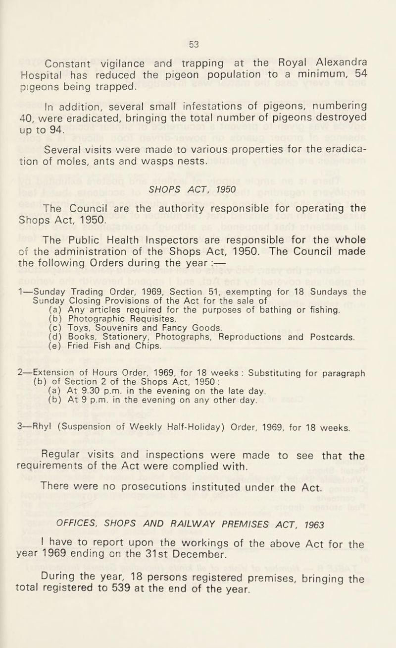 Constant vigilance and trapping at the Royal Alexandra Hospital has reduced the pigeon population to a minimum, 54 pigeons being trapped. In addition, several small infestations of pigeons, numbering 40, were eradicated, bringing the total number of pigeons destroyed up to 94. Several visits were made to various properties for the eradica- tion of moles, ants and wasps nests. SHOPS ACT, 1950 The Council are the authority responsible for operating the Shops Act, 1950. The Public Health Inspectors are responsible for the whole of the administration of the Shops Act, 1950. The Council made the following Orders during the year:— 1—Sunday Trading Order, 1969, Section 51, exempting for 18 Sundays the Sunday Closing Provisions of the Act for the sale of (a) Any articles required for the purposes of bathing or fishing. (b) Photographic Requisites. (c) Toys, Souvenirs and Fancy Goods. (d) Books, Stationery, Photographs, Reproductions and Postcards. (e) Fried Fish and Chips. 2—Extension of Hours Order, 1969, for 18 weeks : Substituting for paragraph (b) of Section 2 of the Shops Act, 1950: (a) At 9.30 p.m. in the evening on the late day. (b) At 9 p.m. in the evening on any other day. 3—Rhyl (Suspension of Weekly Half-Holiday) Order, 1969, for 18 weeks. Regular visits and inspections were made to see that the requirements of the Act were complied with. There were no prosecutions instituted under the Act. OFFICES, SHOPS AND RAILWAY PREMISES ACT, 1963 I have to report upon the workings of the above Act for the year 1969 ending on the 31st December. During the year, 18 persons registered premises, bringing the total registered to 539 at the end of the year.