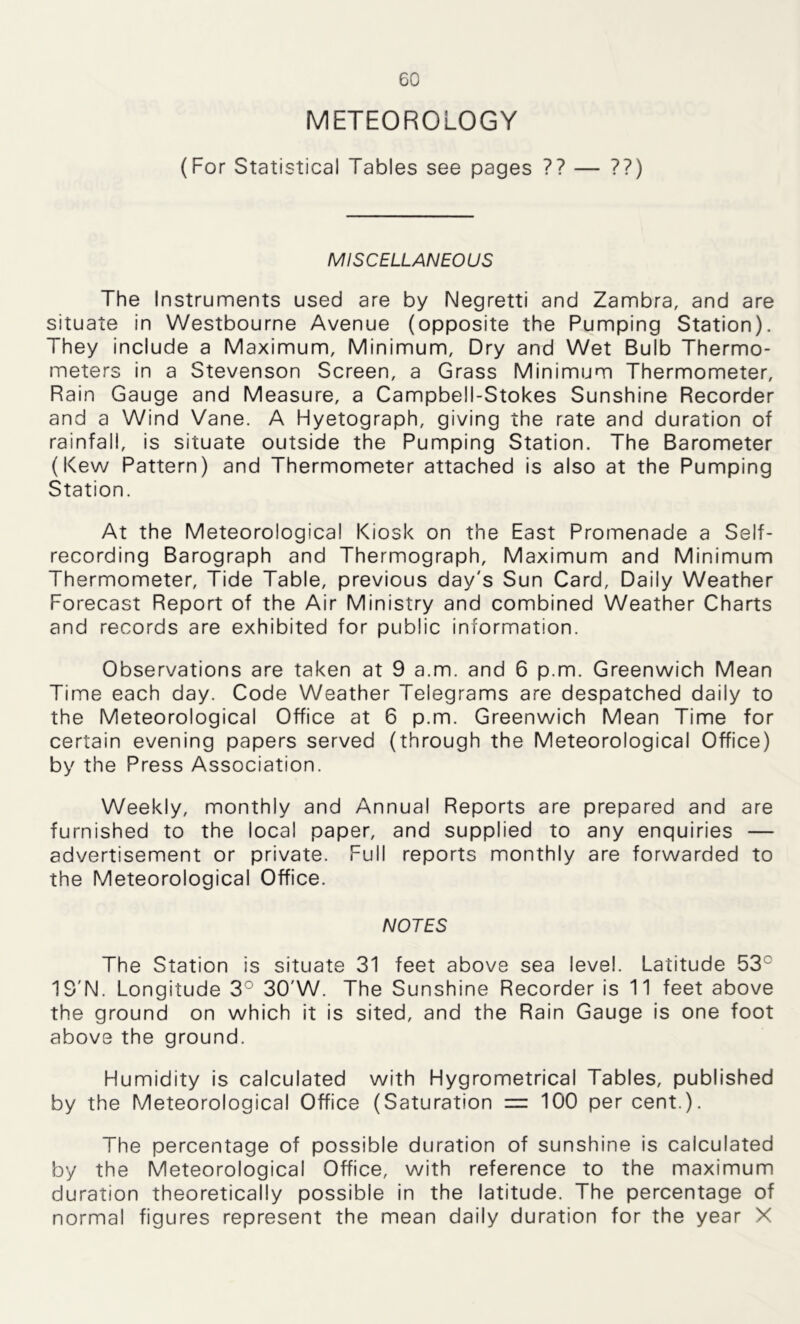 METEOROLOGY (For Statistical Tables see pages ?? — ??) MISCELLANEOUS The Instruments used are by Negretti and Zambra, and are situate in Westbourne Avenue (opposite the Pumping Station). They include a Maximum, Minimum, Dry and Wet Bulb Thermo- meters in a Stevenson Screen, a Grass Minimum Thermometer, Rain Gauge and Measure, a Campbell-Stokes Sunshine Recorder and a Wind Vane. A Hyetograph, giving the rate and duration of rainfall, is situate outside the Pumping Station. The Barometer (Kew Pattern) and Thermometer attached is also at the Pumping Station. At the Meteorological Kiosk on the East Promenade a Self- recording Barograph and Thermograph, Maximum and Minimum Thermometer, Tide Table, previous day's Sun Card, Daily Weather Forecast Report of the Air Ministry and combined Weather Charts and records are exhibited for public information. Observations are taken at 9 a.m. and 6 p.m. Greenwich Mean Time each day. Code Weather Telegrams are despatched daily to the Meteorological Office at 6 p.m. Greenwich Mean Time for certain evening papers served (through the Meteorological Office) by the Press Association. Weekly, monthly and Annual Reports are prepared and are furnished to the local paper, and supplied to any enquiries — advertisement or private. Full reports monthly are forwarded to the Meteorological Office. NOTES The Station is situate 31 feet above sea level. Latitude 53: IS'N. Longitude 3° 30'W. The Sunshine Recorder is 11 feet above the ground on which it is sited, and the Rain Gauge is one foot above the ground. Humidity is calculated with Hygrometrical Tables, published by the Meteorological Office (Saturation iz 100 per cent.). The percentage of possible duration of sunshine is calculated by the Meteorological Office, with reference to the maximum duration theoretically possible in the latitude. The percentage of normal figures represent the mean daily duration for the year X