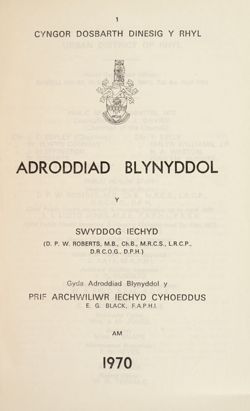 CYNGOR DOSBARTH DINESIG Y RHYL ADRODDIAD BLYNYDDOL Y SWYDDOG lECHYD (D. P. W. ROBERTS, M.B., Ch.B., M.R.C.S., L.R.C.P., D.R.C.O.G., D.P.H.) Gyda Adroddiad Blynyddol y PRIF ARCHWILIWR lECHYD CYHOEDDUS E. G. BLACK, F.A.P.H.I. AM 1970
