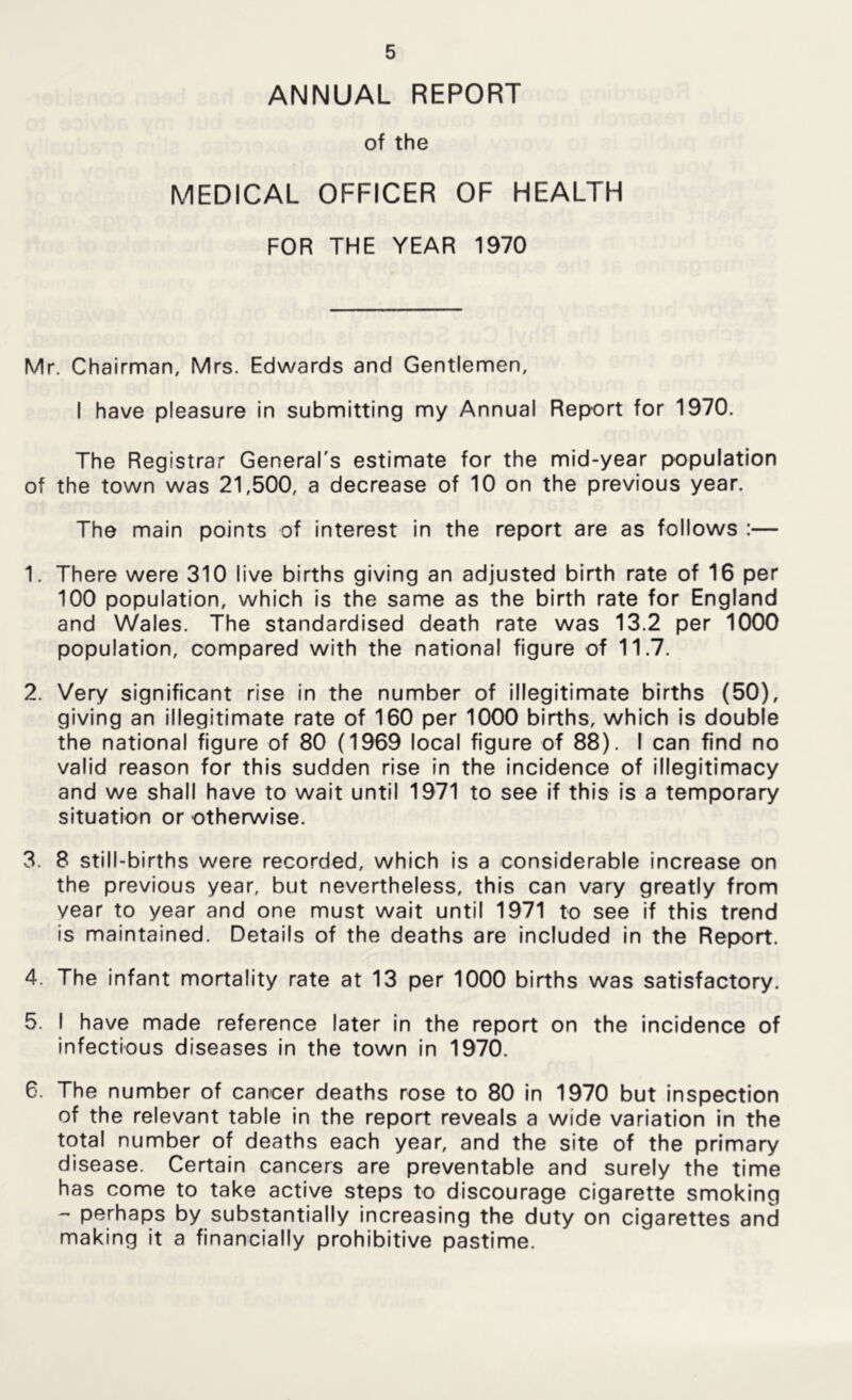 ANNUAL REPORT of the MEDICAL OFFICER OF HEALTH FOR THE YEAR 1970 Mr. Chairman, Mrs. Edwards and Gentlemen, I have pleasure in submitting my Annual Report for 1970. The Registrar General's estimate for the mid-year population of the town was 21,500, a decrease of 10 on the previous year. The main points of interest in the report are as follows :— 1. There were 310 live births giving an adjusted birth rate of 16 per 100 population, which Is the same as the birth rate for England and Wales. The standardised death rate was 13.2 per 1000 population, compared with the national figure of 11.7, 2. Very significant rise in the number of illegitimate births (50), giving an Illegitimate rate of 160 per 1000 births, which is double the national figure of 80 (1969 local figure of 88). I can find no valid reason for this sudden rise in the incidence of illegitimacy and we shall have to wait until 1971 to see if this is a temporary situation or otherwise. 3. 8 still-births were recorded, which is a considerable Increase on the previous year, but nevertheless, this can vary greatly from year to year and one must wait until 1971 to see if this trend is maintained. Details of the deaths are Included in the Report. 4. The infant mortality rate at 13 per 1000 births was satisfactory. 5. I have made reference later In the report on the incidence of infectious diseases In the town in 1970. 6. The number of cancer deaths rose to 80 in 1970 but Inspection of the relevant table in the report reveals a wide variation in the total number of deaths each year, and the site of the primary disease. Certain cancers are preventable and surely the time has come to take active steps to discourage cigarette smoking - perhaps by substantially increasing the duty on cigarettes and making It a financially prohibitive pastime.