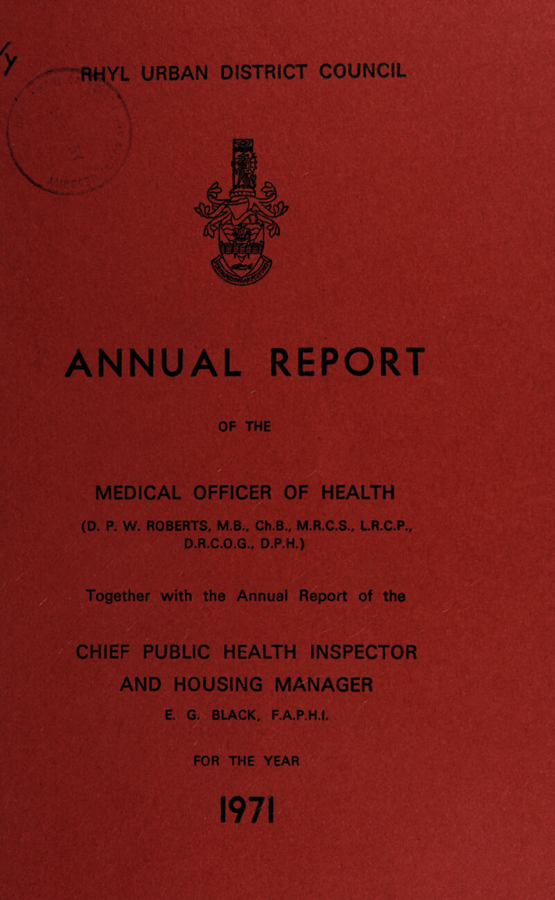 RHYL URBAN DISTRICT COUNCIL ANNUAL REPORT OF THE MEDICAL OFFICER OF HEALTH (D. P. W. ROBERTS, M.B., Ch.B., M.R.C.S., LR.C.P., D.R.C.O.G., D.P.H.) Together with the Annual Report of the CHIEF PUBLIC HEALTH INSPECTOR AND HOUSING MANAGER E. G. BLACK, F.A.P.H.I. FOR THE YEAR