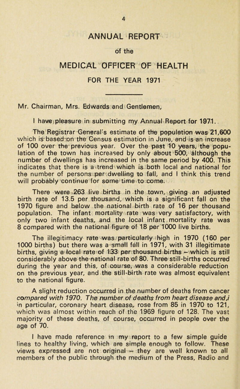ANNUAL REPORT of the MEDICAL OFFICER OF HEALTH FOR THE YEAR 1971 Mr. Chairman, Mrs. Edwards and Gentlemen, I have pleasure in submitting my Annual Report for 1971. The Registrar General's estimate of the population was 21,600 which is based ion the Census estimation in June, and is an increase of 100 over the* previous year. Over the past 10 years, the popu- lation of the town has increased by only about 500, although the number of dwellings has increased in the same period by 400. This indicates that there is a trend which is both local and national for the number of persons per dwelling to fall, and I think this trend will probably continue for some’time to come. There were 263 live births in the town, giving an adjusted birth rate of 13.5 per thousand, which is a significant fall on the 1970 figure and below the national birth rate of 16 per thousand population. The infant mortality rate was very satisfactory, with only two infant deaths, and the local infant mortality rate was 8 compared with the national figure of 18 per 1000 live births. The illegitimacy rate was particularly < high in 1970 (160 per 1000 births) but there was a small fall in 1971, with 31 illegitimate births, giving a local rate of 133 per thousand births - which is still considerably above the national rate of 80. Three still-births occurred during the year and this, of course, was a considerable reduction on the previous year, and the still-birth rate was almost equivalent to the national figure. A slight reduction occurred in the number of deaths from cancer compared with 1970. The number of deaths from heart disease andJ in particular, coronary heart disease, rose from 85 in 1970 to 121, which was almost within reach of the 1969 figure of 128. The vast majority of these deaths, of course, occurred in people over the age of 70. I have made reference in my report to a few simple guide lines to healthy living, which are simple enough to follow. These views expressed are not original ■- they are well known to all members of the public through the medium of the Press, Radio and