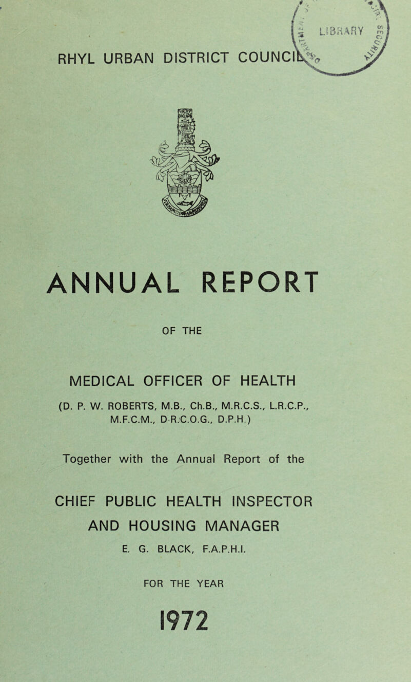 RHYL URBAN DISTRICT COUNCI ANNUAL REPORT OF THE MEDICAL OFFICER OF HEALTH (D. P. W. ROBERTS, M.B., Ch.B., M.R.C.S., L.R.C.P., M.F.C.M., D R.C.O.G., D.P.H.) Together with the Annual Report of the CHIEF PUBLIC HEALTH INSPECTOR AND HOUSING MANAGER E. G. BLACK, F.A.P.H.I. FOR THE YEAR 1972