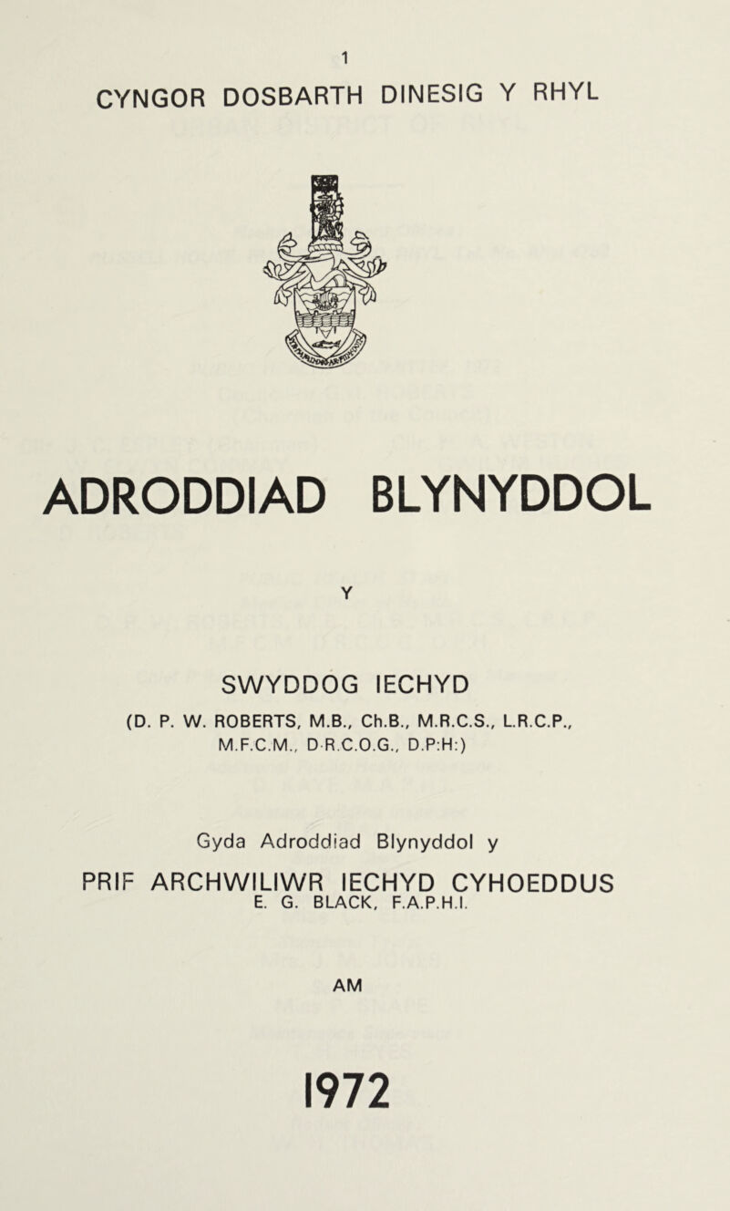 CYNGOR DOSBARTH DINESIG Y RHYL ADRODDIAD BLYNYDDOL Y SWYDDOG lECHYD (D. P. W. ROBERTS, M.B., Ch.B., M.R.C.S., L.R.C.P., M.F.C.M., D R.C.O.G., D.P:H:) Gyda Adroddiad Blynyddol y PRIF ARCHWILIWR lECHYD CYHOEDDUS E. G. BLACK, F.A.P.H.I. AM 1972