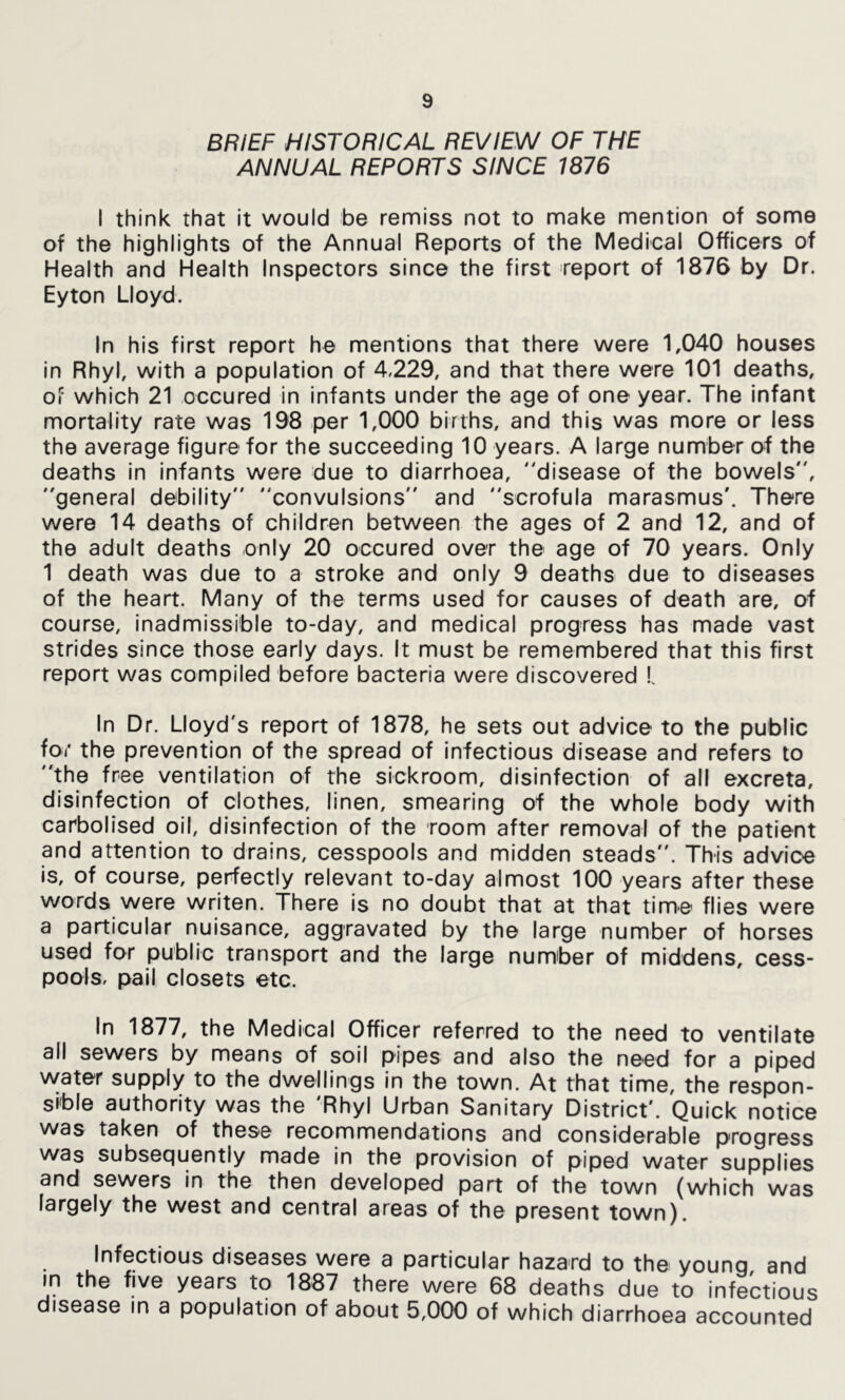 BRIEF HISTORICAL REVIEW OF THE ANNUAL REPORTS SINCE 1876 I think that it would be remiss not to make mention of some of the highlights of the Annual Reports of the Medical Officers of Health and Health Inspectors since the first report of 1876 by Dr. Eyton Lloyd. In his first report he mentions that there were 1,040 houses In Rhyl, with a population of 4,229, and that there were 101 deaths, of which 21 occured in infants under the age of one year. The infant mortality rate was 198 per 1,000 births, and this was more or less the average figure for the succeeding 10 years. A large number of the deaths In infants were due to diarrhoea, disease of the bowels, general debility convulsions and scrofula marasmus'. There were 14 deaths of children between the ages of 2 and 12, and of the adult deaths only 20 occured over the age of 70 years. Only 1 death was due to a stroke and only 9 deaths due to diseases of the heart. Many of the terms used for causes of death are, of course, inadmissible to-day, and medical progress has made vast strides since those early days. It must be remembered that this first report was compiled before bacteria were discovered I In Dr. Lloyd's report of 1878, he sets out advice to the public for the prevention of the spread of Infectious disease and refers to the free ventilation of the sickroom, disinfection of all excreta, disinfection of clothes, linen, smearing of the whole body with carbolised oil, disinfection of the room after removal of the patient and attention to drains, cesspools and midden steads. This advice is, of course, perfectly relevant to-day almost 100 years after these words were writen. There is no doubt that at that time flies were a particular nuisance, aggravated by the large number of horses used for public transport and the large number of middens, cess- pools, pail closets etc. In 1877, the Medical Officer referred to the need to ventilate all sewers by means of soil pipes and also the need for a piped water supply to the dwellings in the town. At that time, the respon- sible authority was the 'Rhyl Urban Sanitary District'. Quick notice was taken of these recommendations and considerable progress was subsequently made in the provision of piped water supplies and sewers in the then developed part of the town (which was largely the west and central areas of the present town). Infectious diseases were a particular hazard to the young, and m the five years to 1887 there were 68 deaths due to infectious disease in a population of about 5,000 of which diarrhoea accounted