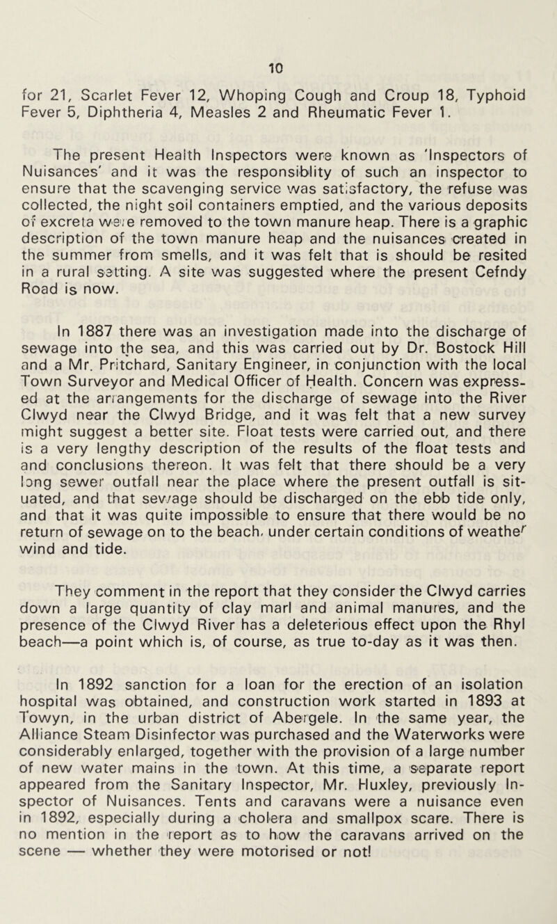 for 21, Scarlet Fever 12, Whoping Cough and Croup 18, Typhoid Fever 5, Diphtheria 4, Measles 2 and Rheumatic Fever 1. The present Health Inspectors were known as 'Inspectors of Nuisances' and it was the responsiblity of such an inspector to ensure that the scavenging service was satisfactory, the refuse was collected, the night soil containers emptied, and the various deposits Of excreta we'ie removed to the town manure heap. There is a graphic description of the town manure heap and the nuisances created in the summer from smells, and it was felt that Is should be resited in a rural setting. A site was suggested where the present Cefndy Road is now. In 1887 there was an investigation made into the discharge of sewage into the sea, and this was carried out by Dr. Bostock Hill and a Mr, Pritchard, Sanitary Engineer, in conjunction with the local Town Surveyor and Medical Officer of Health. Concern was express- ed at the anangements for the discharge of sewage Into the River Clwyd near the Clwyd Bridge, and It was felt that a new survey might suggest a better site. Float tests were carried out, and there is a very lengthy description of the results of the float tests and and conclusions thereon. It was felt that there should be a very long sewer outfall near the place where the present outfall Is sit- uated, and that sev/age should be discharged on the ebb tide only, and that it was quite impossible to ensure that there would be no return of sewage on to the beach, under certain conditions of weathe^ wind and tide. They comment in the report that they consider the Clwyd carries down a large quantity of clay marl and animal manures, and the presence of the Clwyd River has a deleterious effect upon the Rhyl beach—a point which is, of course, as true to-day as it was then. In 1892 sanction for a loan for the erection of an isolation hospital was obtained, and construction work started in 1893 at Towyn, in the urban district of Abergele. In the same year, the Alliance Steam Disinfector was purchased and the Waterworks were considerably enlarged, together with the provision of a large number of new water mains in the town. At this time, a separate report appeared from the Sanitary Inspector, Mr. Huxley, previously In- spector of Nuisances. Tents and caravans were a nuisance even In 1892, especially during a cholera and smallpox scare. There Is no mention in the report as to how the caravans arrived on the scene — whether they were motorised or not!