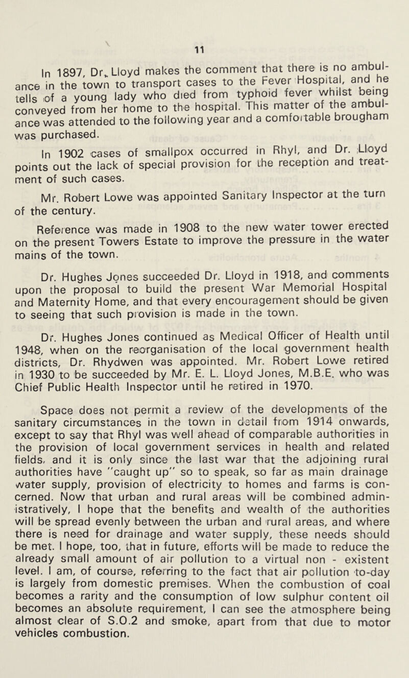 \ In 1897, Dr„ Lloyd makes the comment that there is no ambul- ance in the town to transport cases to the Fever Hospital, and he tells of a young lady who died from typhoid fever whilst being conveyed from her home to the hospital. This matter of the ambul- ance was attended to the following year and a comfoitable brougham was purchased. In 1902 cases of smallpox occurred in Rhyl, and Dr. ,Lloyd points out the lack of special provision for the reception and treat- ment of such cases. Mr. Robert Lowe was appointed Sanitary Inspector at the turn of the century. Reference was made in 1908 to the new water tower erected on the present Towers Estate to improve the pressure in the water mains of the town. Dr. Hughes Jones succeeded Dr. Lloyd in 1918, and comments upon the proposal to build the present War Memorial Hospital and Maternity Home, and that every encouragement should be given to seeing that such provision is made in the town. Dr. Hughes Jones continued as Medical Officer of Health until 1948, when on the reorganisation of the local government health districts. Dr. Rhydwen was appointed. Mr. Robert Lowe retired in 1930 to be succeeded by Mr. E. L. Lloyd Jones, M.B.E. who was Chief Public Health Inspector until he retired in 1970. Space does not permit a review of the developments of the sanitary circumstances in the town in detail from 1914 onwards, except to say that Rhyl was w'ell ahead of comparable authorities in the provision of local government services in health and related fields, and It is only since the last war that the adjoining rural authorities have caught up so to speak, so far as main drainage water supply, provision of electricity to homes and farms is con- cerned. Now that urban and rural areas will be combined admin- istratively, I hope that the benefits and wealth of the authorities will be spread evenly between the urban and rural areas, and where there is need for drainage and water supply, these needs should be met. I hope, too, that in future, efforts will be made to reduce the already small amount of air pollution to a virtual non - existent level. I am, of course, referring to the fact that air pollution to-day is largely from domestic premises. When the combustion of coal becomes a rarity and the consumption of low sulphur content oil becomes an absolute requirement, I can see the atmosphere being almost clear of S.0.2 and smoke, apart from that due to miotor vehicles combustion.