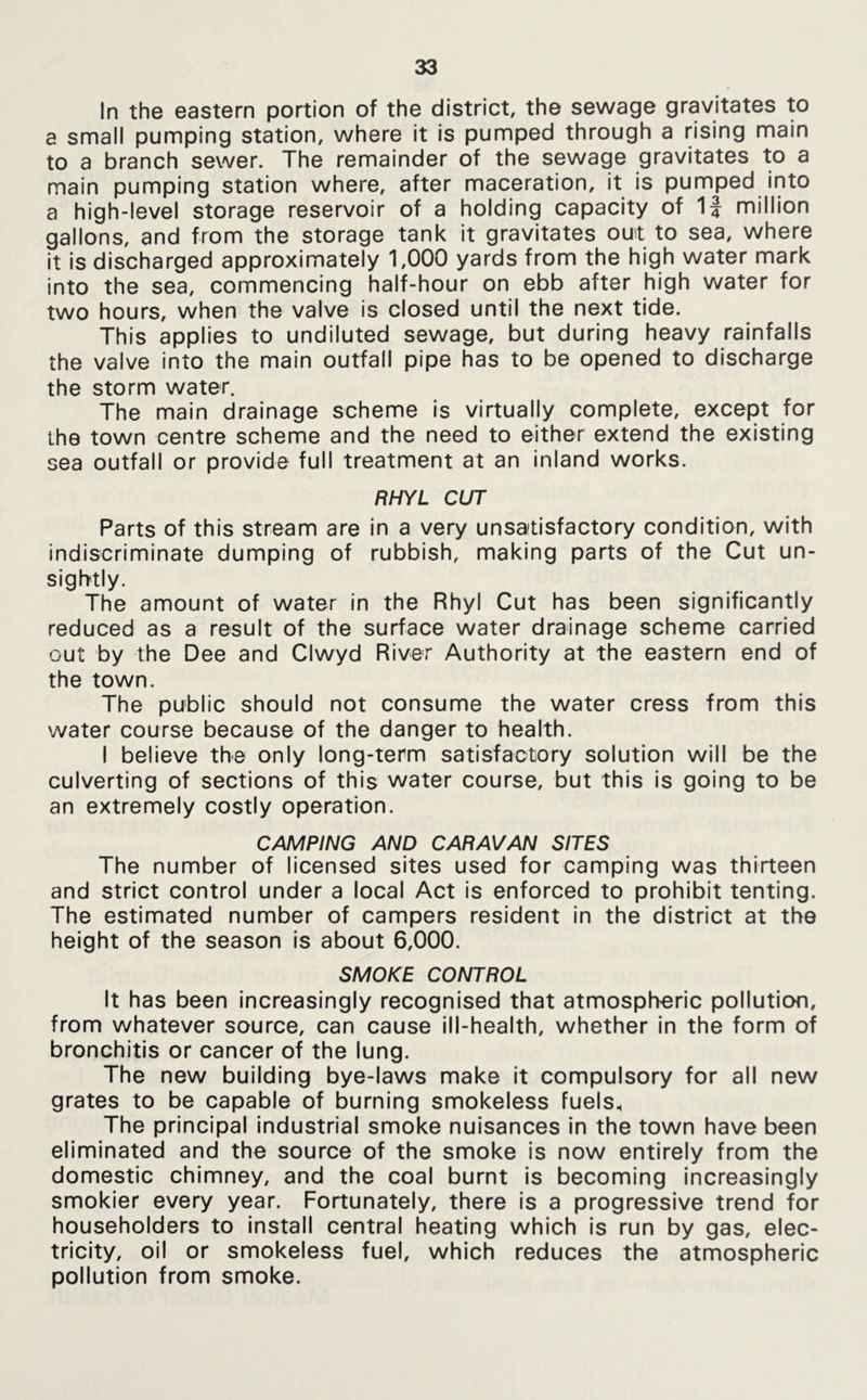 In the eastern portion of the district, the sewage gravitates to a small pumping station, where it is pumped through a rising main to a branch sewer. The remainder of the sewage gravitates to a main pumping station where, after maceration, it is pumped into a high-level storage reservoir of a holding capacity of 1J million gallons, and from the storage tank it gravitates out to sea, where it is discharged approximately 1,000 yards from the high water mark into the sea, commencing half-hour on ebb after high water for two hours, when the valve is closed until the next tide. This applies to undiluted sewage, but during heavy rainfalls the valve into the main outfall pipe has to be opened to discharge the storm water. The main drainage scheme is virtually complete, except for the town centre scheme and the need to either extend the existing sea outfall or provide full treatment at an inland works. RHYL CUT Parts of this stream are in a very unsatisfactory condition, with indiscriminate dumping of rubbish, making parts of the Cut un- sightly. The amount of water in the Rhyl Cut has been significantly reduced as a result of the surface water drainage scheme carried out by the Dee and Clwyd River Authority at the eastern end of the town. The public should not consume the water cress from this water course because of the danger to health. I believe the only long-term satisfactory solution will be the culverting of sections of this water course, but this is going to be an extremely costly operation. CAMPING AND CARAVAN SITES The number of licensed sites used for camping was thirteen and strict control under a local Act is enforced to prohibit tenting. The estimated number of campers resident in the district at the height of the season is about 6,000. SMOKE CONTROL It has been Increasingly recognised that atmospheric pollution, from whatever source, can cause ill-health, whether In the form of bronchitis or cancer of the lung. The new building bye-laws make it compulsory for all new grates to be capable of burning smokeless fuels. The principal Industrial smoke nuisances in the town have been eliminated and the source of the smoke Is now entirely from the domestic chimney, and the coal burnt is becoming increasingly smokier every year. Fortunately, there is a progressive trend for householders to install central heating which is run by gas, elec- tricity, oil or smokeless fuel, which reduces the atmospheric pollution from smoke.