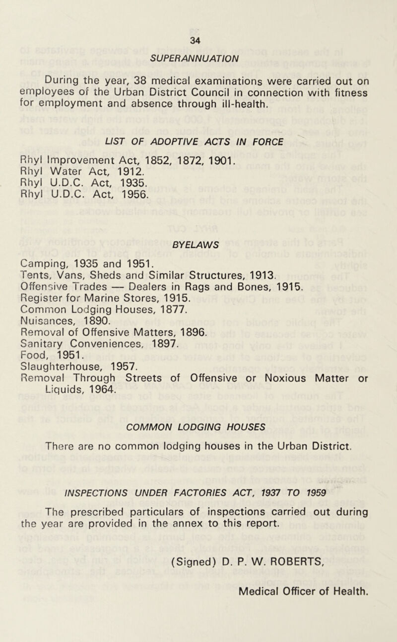 SUPERANNUATION During the year, 38 medical examinations were carried out on employees of the Urban District Council in connection with fitness for employment and absence through ill-health. LIST OF ADOPTIVE ACTS IN FORCE Rhyl Improvement Act, 1852, 1872, 1901. Rhyl Water Act, 1912. Rhyl U.D.C. Act, 1935. Rhyl U.D.C. Act, 1956. BYELAWS Camping, 1935 and 1951. Tents, Vans, Sheds and Similar Structures, 1913. Offensive Trades — Dealers in Rags and Bones, 1915. Register for Marine Stores, 1915. Common Lodging Houses, 1877. Nuisances, 1890. Removal of Offensive Matters, 1896. Sanitary Conveniences, 1897. Food, 1951. Slaughterhouse, 1957. Removal Through Streets of Offensive or Noxious Matter or Liquids, 1964. COMMON LODGING HOUSES There are no common lodging houses in the Urban District. INSPECTIONS UNDER FACTORIES ACT, 1937 TO 1959 The prescribed particulars of inspections carried out during the year are provided in the annex to this report. (Signed) D. P. W. ROBERTS, Medical Officer of Health.
