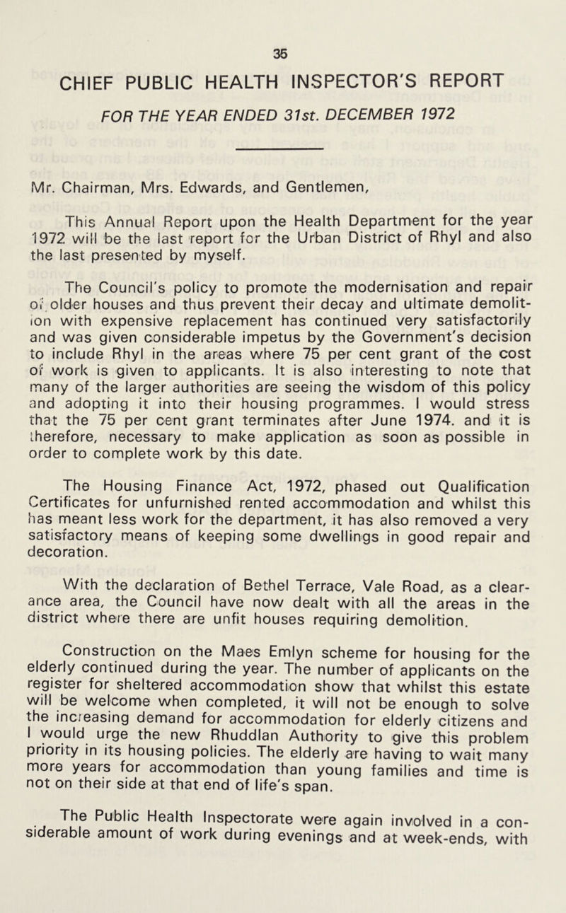 36 CHIEF PUBLIC HEALTH INSPECTOR'S REPORT FOR THE YEAR ENDED 31st. DECEMBER 1972 Mr. Chairman, Mrs. Edwards, and Gentlemen, This Annual Report upon the Health Department for the year 1972 will be the last report for the Urban District of Rhyl and also the last presented by myself. The Council's policy to promote the modernisation and repair Oi- older houses and thus prevent their decay and ultimate demolit- ion with expensive replacement has continued very satisfactorily and was given considerable impetus by the Government's decision to include Rhyl in the areas where 75 per cent grant of the cost of work is given to applicants. It is also interesting to note that many of the larger authorities are seeing the wisdom of this policy and adopting it into their housing programmes. I would stress that the 75 per cent grant terminates after June 1974. and it is iherefore, necessary to make application as soon as possible In order to complete work by this date. The Housing Finance Act, 1972, phased out Qualification Certificates for unfurnished rented accommodation and whilst this has meant less work for the department, it has also removed a very satisfactory means of keeping some dwellings In good repair and decoration. With the declaration of Bethel Terrace, Vale Road, as a clear- ance area, the Council have now dealt with all the areas in the district where there are unfit houses requiring demolition. Construction on the Maes Emiyn scheme for housing for the elderly continued during the year. The number of applicants on the register for sheltered accommodation show that whilst this estate will be welcome when completed, it will not be enough to solve the increasing demand for accommodation for elderly citizens and I would urge the new Rhuddlan Authority to give this problem priority In its housing policies. The elderly are having to wait many more years for accommodation than young families and time is not on their side at that end of life's span. The Public Health Inspectorate were again involved In a con- siderable amount of work during evenings and at week-ends, with