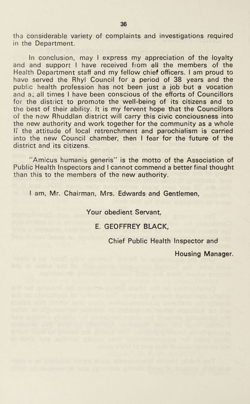 tha considerable variety of complaints and investigations required in the Department. In conclusion, may I express my appreciation of the loyalty and and support I have received from aN the members of the Health Department staff and my fellow chief officers. I am proud to have served the Rhyl Council for a period of 38 years and the public health profession has not been just a job 'but a vocation and a: all times I have been conscious of the efforts of Councillors for the district to promote the well-being of its citizens and to the best of their ability. It is my fervent hope that the Councillors of the new Rhuddlan district will carry this civic conciousness into the new authority and work together for the community as a whole Iv the attitude of local retrenchment and parochialism is carried into the new Council chamber, then I fear for the future of the district and Its citizens. Amicus humanis generis is the motto of the Association of Public Health Inspectors and I cannot commend a better final thought than this to the members of the new authority. I am, Mr. Chairman, Mrs. Edwards and Gentlemen, Your obedient Servant, E. GEOFFREY BLACK, Chief Public Health Inspector and Housing Manager.
