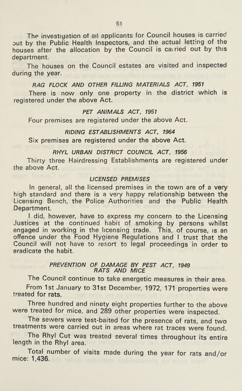 The investiyation of ail applicants for Council houses is carried out by the Public Health Inspectors, and the actual letting of the houses after the allocation by the Council Is cacried out by this department. The houses on the Council estates are visited and inspected during the year. RAG FLOCK AND OTHER FILLING MATERIALS ACT, 1951 There is now only one property in the district which is registered under the above Act. PET ANIMALS ACT, 1951 Four premises are registered under the above Act. RIDING ESTABLISHMENTS ACT, 1964 Six premises are registered under the above Act. RHYL URBAN DISTRICT COUNCIL ACT, 1956 Thirty three Hairdressing Establishments are registered under the above Act. LICENSED PREMISES In general, all the licensed premises in the town are of a very high standard and there Is a very happy relationship between the Licensing Bench, the Police Authorities and the Public Health Department. I did, however, have to express my concern to the Licensing Justices at the continued habit of smoking by persons v^/hilst engaged in working in the licensing trade. This, of course, is an offence under the Food Hygiene Regulations and I trust that the Council will not have to resort to legal proceedings In order to eradicate the habit. PREVENTION OF DAMAGE BY PEST ACT, 1949 RATS AND MICE The Council continue to take energetic measures In their area. From 1st January to 31st December, 1972, 171 properties were treated for rats. Three hundred and ninety eight properties further to the above were treated for mice, and 289 other properties were Inspected. The sewers were test-baited for the presence of rats, and two treatments were carried out in areas where rat traces were found. The Rhyl Cut was treated several times throughout its entire length in the Rhyl area. Total number of visits made during the year for rats and/or mice: 1,436.