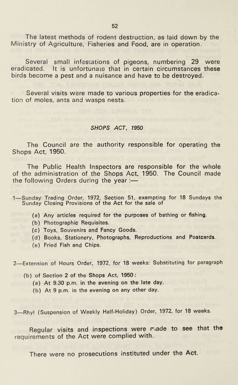 The latest methods of rodent destruction, as laid down by the Ministry of Agriculture, Fisheries and Food, are in operation. Several small infestations of pigeons, numbering 29 were eradicated. It is unfortunate that In certain circumstances these birds become a pest and a nuisance and have to be destroyed. Several visits were made to various properties for the eradica- tion of moles, ants and wasps nests. SHOPS ACT, 1950 The Council are the authority responsible for operating the Shops Act, 1950. The Public Flealth Inspectors are responsible for the whole of the administration of the Shops Act, 1950. The Council made the following Orders during the year:— 1—Sunday Trading Order, 1972, Section 51, exempting for 18 Sundays the Sunday Closing Provisions of the Act for the sale of (a) Any articles required for the purposes of bathing or fishing. (b) Photographic Requisites. (c) Toys, Souvenirs and Fancy Goods. (d) Books, Stationery, Photographs, Reproductions and Postcards. (e) Fried Fish and Chips. 2—Extension of Hours Order, 1972, for 18 weeks: Substituting for paragraph (b) of Section 2 of the Shops Act, 1950: (a) At 9.30 p.m. in the evening on the late day. (b) At 9 p.m. in the evening on any other day. 3_Rhy| (Suspension of Weekly Half-Holiday) Order, 1972, for 18 weeks. Regular visits and inspections were riade to see that the requirements of the Act were complied with. There were no prosecutions Instituted under the Act.
