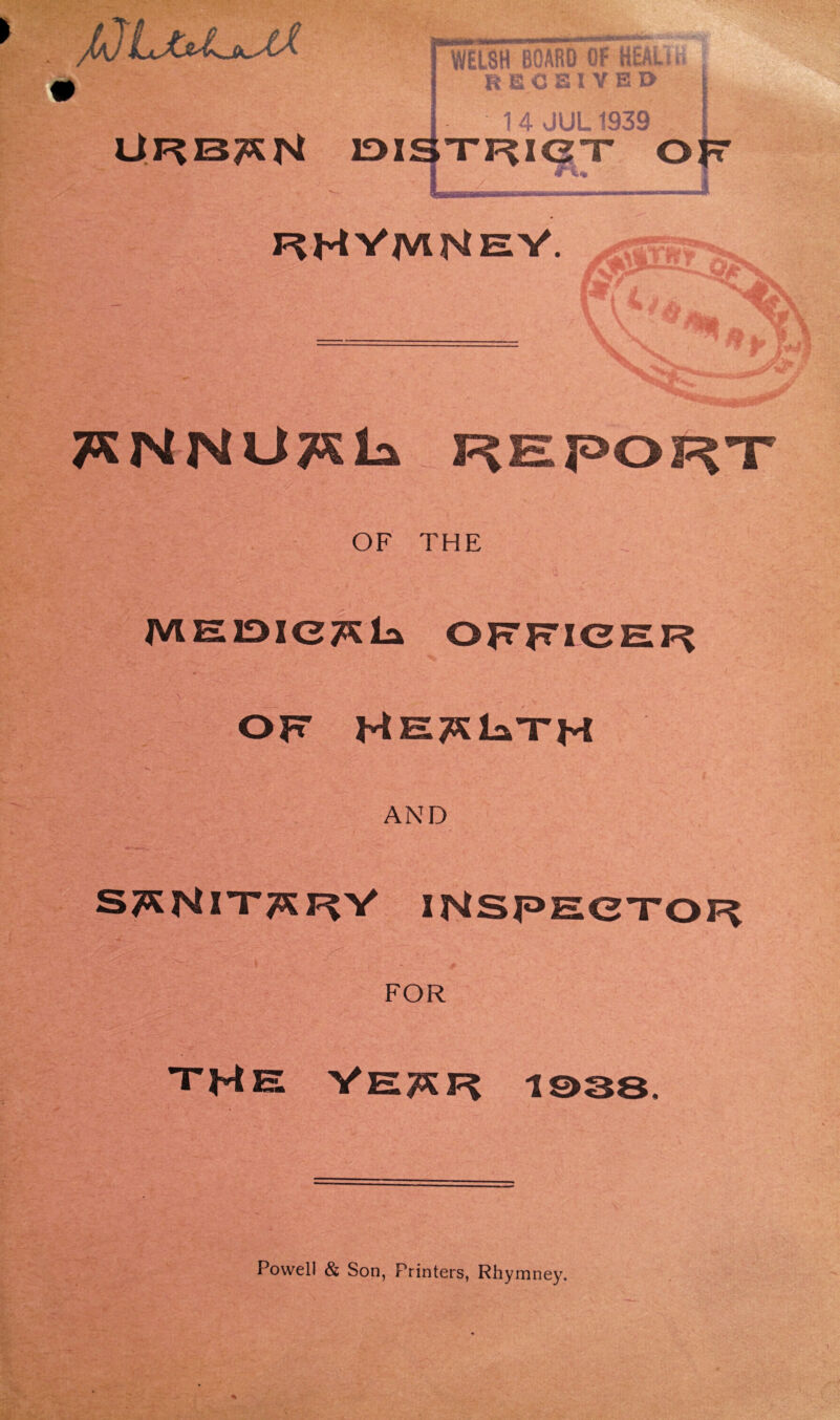 JQLju^iX ORISON welsh BOARD OF HEALiu I RECEIVED I 1 4 JUL1939 DISTRIgT ojt rHVmHeV. TSNNUTSla REPORT OF THE J . '4 MElDICT^la OFFICER OF HHT^lanTH AND STKNXTTKRV IHSPECTOF FOR THE VE^F 1938, Powell & Son, Printers, Rhymney.