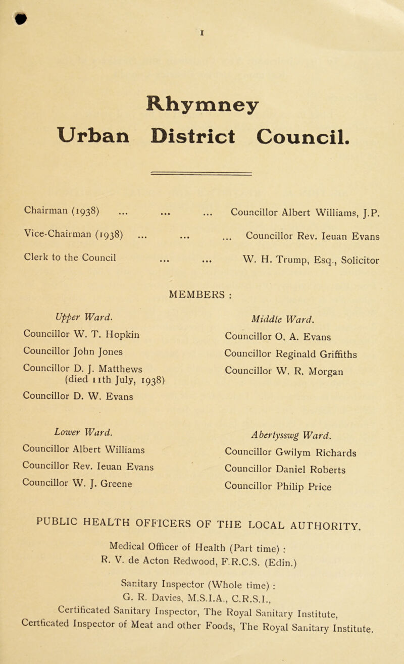 Rhymney Urban District Council Chairman (1938) ... ... ... Councillor Albert Williams, J.P. Vice-Chairman (1938) ... ... ... Councillor Rev. Ieuan Evans Clerk to the Council ... ... W. H. Trump, Esq., Solicitor MEMBERS : Upper Ward. Councillor W. T. Hopkin Councillor John Jones Councillor D. J. Matthews (died nth July, 1938) Councillor D. W. Evans Middle Ward. Councillor O, A. Evans Councillor Reginald Griffiths Councillor W. R, Morgan Lower Ward. Councillor Albert Williams Councillor Rev. Ieuan Evans Councillor W. J. Greene Abertysswg Ward. Councillor Gwilym Richards Councillor Daniel Roberts Councillor Philip Price PUBLIC HEALTH OFFICERS OF THE LOCAL AUTHORITY. Medical Officer of Health (Part time) : R. V. de Acton Redwood, F.R.C.S. (Edin.) Sanitary Inspector (Whole time) : G. R. Davies, M.S.I.A., C.R.S.I., Certificated Sanitary Inspector, The Royal Sanitary Institute, Certficated Inspector of Meat and other Foods, The Royal Sanitary Institute.