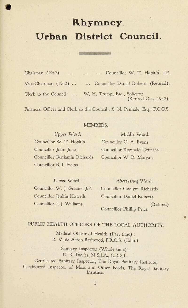 Urban District Council. Chairman (1942) ... ... ... Councillor W. T. Hopkin, J.P. Vice-Chairman (1942) ... ... Councillor Daniel Roberts (Retired). Clerk to the Council ... W. H. Trump, Esq., Solicitor (Retired Oct., 1942). Financial Officer and Clerk to the Council...S. N. Penhale, Esq., F.C.C.S. MEMBERS. Upper Ward. Councillor W. T. Hopkin Councillor John Jones Councillor Benjamin Richards Councillor B. I. Evans Middle Ward. Councillor O. A. Evans Councillor Reginald Griffiths Councillor W. R. Morgan Lower Ward. Councillor W. J. Greene, J.P. Councillor Jenkin Howells Councillor J. J. Williams Abertysswg Ward. Councillor Gwilym Richards Councillor Daniel Roberts (Retired) Councillor Phillip Price PUBLIC HEALTH OFFICERS OF THE LOCAL AUTHORITY. Medical Officer of Health (Part time) : R. V. de Acton Redwood, F.R.C.S. (Edin.) Sanitary Inspector (Whole time) : G. R. Davies, M.S.I.A., C.R.S.I., Certificated Sanitary Inspector, The Royal Sanitary Institute, Certificated Inspector of Meat and Other Foods, The Royal Sanitary Institute.