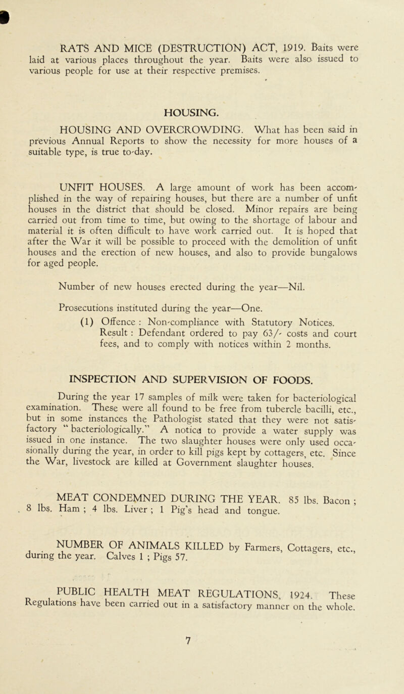 » RATS AND MICE (DESTRUCTION) ACT, 1919. Baits were laid at various places throughout the year. Baits were also, issued to various people for use at their respective premises. HOUSING. HOUSING AND OVERCROWDING. What has been said in previous Annual Reports to show the necessity for more houses of a suitable type, is true to-day. UNFIT HOUSES. A large amount of work has been accom- plished in the way of repairing houses, but there are a number of unfit houses in the district that should be closed. Minor repairs are being carried out from time to time, but owing to the shortage of labour and material it is often difficult to have work carried out. It is hoped that after the War it will be possible to proceed with the demolition of unfit houses and the erection of new houses, and also to provide bungalows for aged people. Number of new houses erected during the year—Nil. Prosecutions instituted during the year—One. (1) Offence : Non-compliance with Statutory Notices. Result : Defendant ordered to pay 63/- costs and court fees, and to comply with notices within 2 months. INSPECTION AND SUPERVISION OF FOODS. During the year 17 samples of milk were taken for bacteriological examination. These were all found to be free from tubercle bacilli, etc., but in some instances the Pathologist stated that they were not satis- factory “ bacteriologically.” A notices to provide a water supply was issued in one instance. The two slaughter houses were only used occa- sionally during the year, in o.rder to kill pigs kept by cottagers, etc. Since the War, livestock are killed at Government slaughter houses. MEAT CONDEMNED DURING THE YEAR. 85 lbs. Bacon ; * 8 lbs. Ham ; 4 lbs. Liver ; 1 Pig’s head and tongue. 0 NUMBER OF ANIMALS KILLED by Farmers, Cottagers etc. during the year. Calves 1 ; Pigs 57. PUBLIC HEALTH MEAT REGULATIONS, 1924. These Regulations have been carried out in a satisfactory manner on the whole.