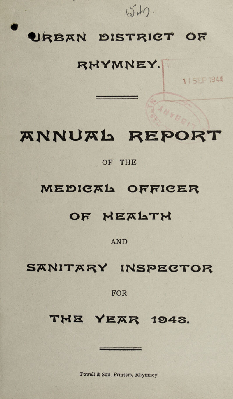 0>)* OISTRIOT OF F^HVM^eV. r I \ 1 St J / 4 T^NNU^la REPORT OF THE JVtHlDICTKla OFFICER OF HE^laTH AND S^NITTSF^V INSPECTOR FOR THE VE^R 1043. Powell & Son, Printers, Rhymney